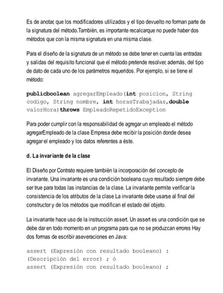 Es de anotar, que los modificadores utilizados y el tipo devuelto no forman parte de
la signatura del método.También, es importante recalcarque no puede haber dos
métodos que con la misma signatura en una misma clase.
Para el diseño de la signatura de un método se debe tener en cuenta las entradas
y salidas del requisito funcional que el método pretende resolver, además, del tipo
de dato de cada uno de los parámetros requeridos. Por ejemplo, si se tiene el
método:
publicboolean agregarEmpleado(int posicion, String
codigo, String nombre, int horasTrabajadas,double
valorHora)throws EmpleadoRepetidoException
Para poder cumplir con la responsabilidad de agregar un empleado el método
agregarEmpleado de la clase Empresa debe recibir la posición donde desea
agregar el empleado y los datos referentes a éste.
d. La invariante de la clase
El Diseño por Contrato requiere también la incorporación del concepto de
invariante. Una invariante es una condición booleana cuyo resultado siempre debe
ser true para todas las instancias de la clase. La invariante permite verificar la
consistencia de los atributos de la clase La invariante debe usarse al final del
constructor y de los métodos que modifican el estado del objeto.
La invariante hace uso de la instrucción assert. Un assert es una condición que se
debe dar en todo momento en un programa para que no se produzcan errores Hay
dos formas de escribir aseveraciones en Java:
assert (Expresión con resultado booleano) :
(Descripción del error) ; ó
assert (Expresión con resultado booleano) ;
 
