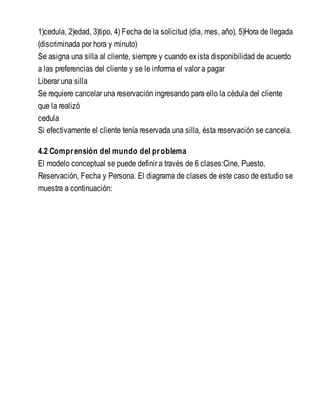 1)cedula, 2)edad, 3)tipo, 4) Fecha de la solicitud (día, mes, año), 5)Hora de llegada
(discriminada por hora y minuto)
Se asigna una silla al cliente, siempre y cuando exista disponibilidad de acuerdo
a las preferencias del cliente y se le informa el valor a pagar
Liberar una silla
Se requiere cancelar una reservación ingresando para ello la cédula del cliente
que la realizó
cedula
Si efectivamente el cliente tenía reservada una silla, ésta reservación se cancela.
4.2 Comprensión del mundo del problema
El modelo conceptual se puede definir a través de 6 clases:Cine, Puesto,
Reservación, Fecha y Persona. El diagrama de clases de este caso de estudio se
muestra a continuación:
 