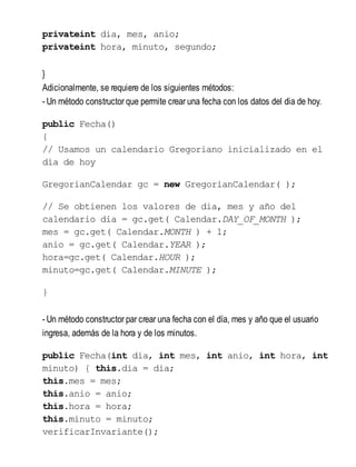 privateint dia, mes, anio;
privateint hora, minuto, segundo;
}
Adicionalmente, se requiere de los siguientes métodos:
- Un método constructor que permite crear una fecha con los datos del dia de hoy.
public Fecha()
{
// Usamos un calendario Gregoriano inicializado en el
día de hoy
GregorianCalendar gc = new GregorianCalendar( );
// Se obtienen los valores de dia, mes y año del
calendario dia = gc.get( Calendar.DAY_OF_MONTH );
mes = gc.get( Calendar.MONTH ) + 1;
anio = gc.get( Calendar.YEAR );
hora=gc.get( Calendar.HOUR );
minuto=gc.get( Calendar.MINUTE );
}
- Un método constructor par crear una fecha con el día, mes y año que el usuario
ingresa, además de la hora y de los minutos.
public Fecha(int dia, int mes, int anio, int hora, int
minuto) { this.dia = dia;
this.mes = mes;
this.anio = anio;
this.hora = hora;
this.minuto = minuto;
verificarInvariante();
 