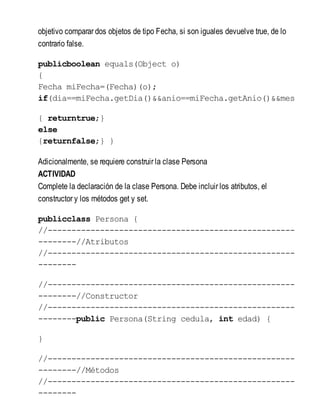 objetivo comparar dos objetos de tipo Fecha, si son iguales devuelve true, de lo
contrario false.
publicboolean equals(Object o)
{
Fecha miFecha=(Fecha)(o);
if(dia==miFecha.getDia()&&anio==miFecha.getAnio()&&mes=
{ returntrue;}
else
{returnfalse;} }
Adicionalmente, se requiere construir la clase Persona
ACTIVIDAD
Complete la declaración de la clase Persona. Debe incluir los atributos, el
constructor y los métodos get y set.
publicclass Persona {
//----------------------------------------------------
--------//Atributos
//----------------------------------------------------
--------
//----------------------------------------------------
--------//Constructor
//----------------------------------------------------
--------public Persona(String cedula, int edad) {
}
//----------------------------------------------------
--------//Métodos
//----------------------------------------------------
--------
 