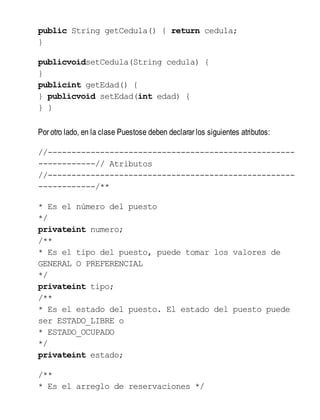 public String getCedula() { return cedula;
}
publicvoidsetCedula(String cedula) {
}
publicint getEdad() {
} publicvoid setEdad(int edad) {
} }
Por otro lado, en la clase Puestose deben declarar los siguientes atributos:
//----------------------------------------------------
------------// Atributos
//----------------------------------------------------
------------/**
* Es el número del puesto
*/
privateint numero;
/**
* Es el tipo del puesto, puede tomar los valores de
GENERAL O PREFERENCIAL
*/
privateint tipo;
/**
* Es el estado del puesto. El estado del puesto puede
ser ESTADO_LIBRE o
* ESTADO_OCUPADO
*/
privateint estado;
/**
* Es el arreglo de reservaciones */
 