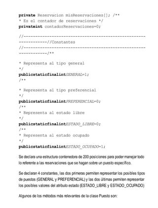 private Reservacion misReservaciones[]; /**
* Es el contador de reservaciones */
privateint contadorReservaciones=0;
//----------------------------------------------------
------------//Constantes
//----------------------------------------------------
------------/**
* Representa al tipo general
*/
publicstaticfinalintGENERAL=1;
/**
* Representa al tipo preferencial
*/
publicstaticfinalintPREFERENCIAL=0;
/**
* Representa al estado libre
*/
publicstaticfinalintESTADO_LIBRE=0;
/**
* Representa al estado ocupado
*/
publicstaticfinalintESTADO_OCUPADO=1;
Se declara una estructura contenedora de 200 posiciones para poder manejar todo
lo referente a las reservaciones que se hagan sobre un puesto específico.
Se declaran 4 constantes, las dos primeras permiten representar los posibles tipos
de puestos (GENERAL y PREFERENCIAL) y las dos últimas permiten representar
los posibles valores del atributo estado (ESTADO_LIBRE y ESTADO_OCUPADO)
Algunos de los métodos más relevantes de la clase Puesto son:
 