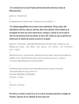 - El constructor de la clase Puesto permite reservarle memoria al array de
Reservaciones.
public Puesto()
{
misReservaciones=new Reservacion[200]; }
- El método agregarReservacion tiene varios parámetros: String cedula, int
edad,int dia, int mes, int anio, int hora, int minuto yint tipo. Este método es el
encargado de crear una nueva reservación, siempre y cuando no se exceda el
máximo de reservaciones por puesto, es decir, 200. Cada vez que se genera una
reservación el estado del puesto se pone en ocupado.
public boolean agregarReservacion(String cedula,int
edad,int dia, int mes, int anio, int hora, int minuto,
int tipo)
{
Reservacion nueva=new Reservacion(new Persona(cedula,
edad),new Fecha(dia,mes,anio,hora,minuto),tipo);
if(contadorReservaciones<200)
{
misReservaciones[contadorReservaciones]=nueva;
contadorReservaciones++;
estado=ESTADO_OCUPADO;
return true;
}
return false;
}
Por último, se tiene la clase Cine, en la cual es necesario declarar un arreglo de
Puestos. Algunos de los métodos de esta clase son:
 