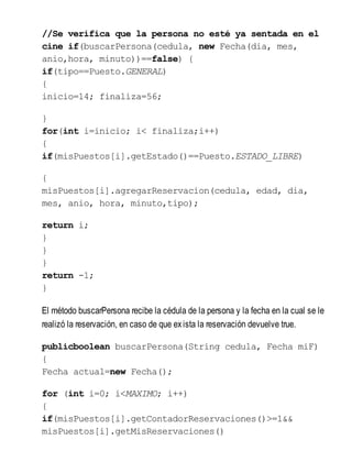 //Se verifica que la persona no esté ya sentada en el
cine if(buscarPersona(cedula, new Fecha(dia, mes,
anio,hora, minuto))==false) {
if(tipo==Puesto.GENERAL)
{
inicio=14; finaliza=56;
}
for(int i=inicio; i< finaliza;i++)
{
if(misPuestos[i].getEstado()==Puesto.ESTADO_LIBRE)
{
misPuestos[i].agregarReservacion(cedula, edad, dia,
mes, anio, hora, minuto,tipo);
return i;
}
}
}
return -1;
}
El método buscarPersona recibe la cédula de la persona y la fecha en la cual se le
realizó la reservación, en caso de que exista la reservación devuelve true.
publicboolean buscarPersona(String cedula, Fecha miF)
{
Fecha actual=new Fecha();
for (int i=0; i<MAXIMO; i++)
{
if(misPuestos[i].getContadorReservaciones()>=1&&
misPuestos[i].getMisReservaciones()
 