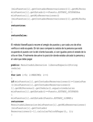[misPuestos[i].getContadorReservaciones()1].getMiPerson
misPuestos[i].getEstado()==Puesto.ESTADO_OCUPADO&&
misPuestos[i].getMisReservaciones()
[misPuestos[i].getContadorReservaciones()1].getMiFechaE
{
returntrue;
}
}
returnfalse;
}
El método liberarEspacio recorre el arreglo de puestos y por cada uno de ellos
verifica si está ocupado. En tal caso compara la cedula de la persona que está
ocupando el puesto con la del cliente buscado, si son iguales pone el estado de la
silla en libre. Finalmente devuelve la posición donde estaba ubicada la persona y
el valor que debe pagar.
public ResultadoLiberacion liberarEspacio(String
cedula)
{
for(int i=0; i<MAXIMO; i++)
{
if(misPuestos[i].getContadorReservaciones()>=1&&misPue
()[misPuestos[i].getContadorReservaciones()
1].getMiPersona().getCedula().equals(cedula)&&
misPuestos[i].getEstado()==Puesto.ESTADO_OCUPADO)
{
misPuestos[i].setEstado(Puesto.ESTADO_LIBRE);
returnnew
ResultadoLiberacion(misPuestos[i].getMisReservaciones(
[misPuestos[i].getContador
Reservaciones()-1].calcularValorAPagar(), i);
}
 