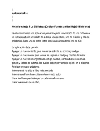 }
returnnull;
}
}
Hoja de trabajo 1 La Biblioteca (Código Fuente: unidadIHoja01Biblioteca)
Un cliente requiere una aplicación para manejar la información de una Biblioteca.
La Biblioteca tiene un listado de autores, uno de libros, uno de clientes y otro de
préstamos. Cada una de estas listas tiene una cantidad máxima de 100.
La aplicación debe permitir:
Agregar un nuevo cliente, para lo cual se solicita su nombre y código
Agregar un nuevo autor, para lo cual se ingresa el código y nombre del autor
Agregar un nuevo libro ingresando código, nombre, cantidad de existencias,
género y listado de autores, los cuales deben previamente existir en el sistema.
Realizar un nuevo préstamo.
Informar cuál ha sido el libro más prestado
Informar que libros ha escrito un determinado autor
Listar los libros prestados por un determinado usuario
Listar los autores de un libro
 