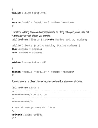 }
public String toString()
{
return "cedula "+cedula+ " nombre "+nombre;
}}
El método toString devuelve la representación en String del objeto, en el caso del
Autor se devuelve la cédula y el nombre.
publicclass Cliente { private String cedula, nombre;
public Cliente (String cedula, String nombre) {
this.cedula = cedula;
this.nombre = nombre;
}
public String toString()
{
return "cedula "+cedula+ " nombre "+nombre;
}}
Por otro lado, en la clase Libro se requiere declarar los siguientes atributos:
publicclass Libro {
//----------------------------------------------------
------------// Atributos
//----------------------------------------------------
------------/**
* Ese el código isbn del libro
*/
private String codigo;
/**
 
