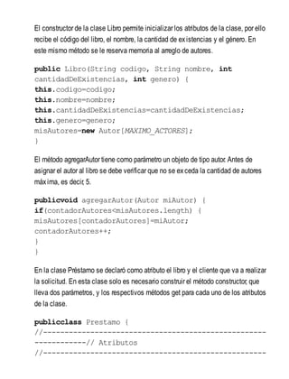 El constructor de la clase Libro permite inicializar los atributos de la clase, por ello
recibe el código del libro, el nombre, la cantidad de existencias y el género. En
este mismo método se le reserva memoria al arreglo de autores.
public Libro(String codigo, String nombre, int
cantidadDeExistencias, int genero) {
this.codigo=codigo;
this.nombre=nombre;
this.cantidadDeExistencias=cantidadDeExistencias;
this.genero=genero;
misAutores=new Autor[MAXIMO_ACTORES];
}
El método agregarAutor tiene como parámetro un objeto de tipo autor. Antes de
asignar el autor al libro se debe verificar que no se exceda la cantidad de autores
máxima, es decir, 5.
publicvoid agregarAutor(Autor miAutor) {
if(contadorAutores<misAutores.length) {
misAutores[contadorAutores]=miAutor;
contadorAutores++;
}
}
En la clase Préstamo se declaró como atributo el libro y el cliente que va a realizar
la solicitud. En esta clase solo es necesario construir el método constructor, que
lleva dos parámetros, y los respectivos métodos get para cada uno de los atributos
de la clase.
publicclass Prestamo {
//----------------------------------------------------
------------// Atributos
//----------------------------------------------------
 
