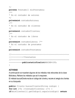 */
private Prestamo[] misPrestamos;
/**
* Es el contador de autores
*/
privateint contadorAutores;
/**
* Es el contador de clientes
*/
privateint contadorClientes;
/**
* Es el contador de libros
*/
privateint contadorLibros; /**
* Es el contador de prestamos
*/
privateint contadorPrestamos;
//----------------------------------------------------
------------//Constantes
//----------------------------------------------------
------------publicstaticfinalintMAXIMO=100;
}
ACTIVIDAD
Acontinuación se muestran algunos de los métodos más relevantes de la clase
Biblioteca. Rellene los métodos que así lo requieran.
El método buscarCliente recibe el código del cliente y recorre el arreglo de clientes
en su búsqueda.
public Cliente buscarCliente(String codigo) {
for(int i=0; i<contadorClientes; i++) {
if(misClientes[i].getCodigo().equals(codigo)) return
 