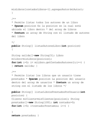 misLibros[contadorLibros-1].agregarAutor(miAutor);
}
/**
* Permite listar todos los autores de un libro
* @param posicion Es la posicion en la cual está
ubicada el libro dentro * del array de Libros
* @return un array de String con el listado de autores
del libro
*/
public String[] listarAutoresLibro(int posicion)
{
String salida[]=new String[5]; Libro
miLibro=misLibros[posicion];
for(int i=0; i< miLibro.getContadorAutores();i++) {
} return salida; }
/**
* Permite listar los libros que un usuario tiene
prestados * @param posicion La posicion del usuario
dentro del array de usuarios * @return un array de
string con el listado de los libros */
public String[] listarLibrosPrestadosPorUsuario(int
posicion) {
Cliente miCliente=misClientes[posicion]; String
prestados[]=new String[100]; int contador=0;
for(int i=0; i<contadorPrestamos; i++) {
}
return prestados; }
 