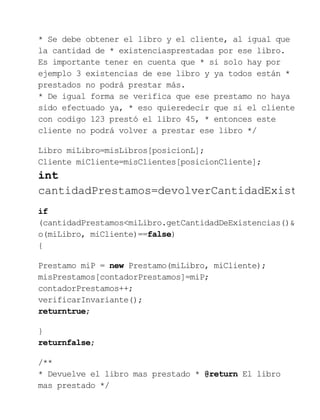 * Se debe obtener el libro y el cliente, al igual que
la cantidad de * existenciasprestadas por ese libro.
Es importante tener en cuenta que * si solo hay por
ejemplo 3 existencias de ese libro y ya todos están *
prestados no podrá prestar más.
* De igual forma se verifica que ese prestamo no haya
sido efectuado ya, * eso quieredecir que si el cliente
con codigo 123 prestó el libro 45, * entonces este
cliente no podrá volver a prestar ese libro */
Libro miLibro=misLibros[posicionL];
Cliente miCliente=misClientes[posicionCliente];
int
cantidadPrestamos=devolverCantidadExist
if
(cantidadPrestamos<miLibro.getCantidadDeExistencias()&
o(miLibro, miCliente)==false)
{
Prestamo miP = new Prestamo(miLibro, miCliente);
misPrestamos[contadorPrestamos]=miP;
contadorPrestamos++;
verificarInvariante();
returntrue;
}
returnfalse;
/**
* Devuelve el libro mas prestado * @return El libro
mas prestado */
 