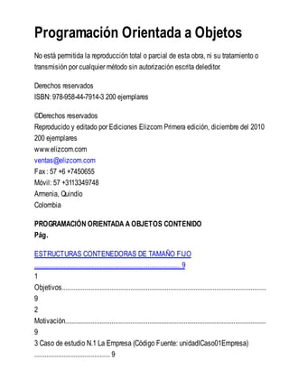 Programación Orientada a Objetos
No está permitida la reproducción total o parcial de esta obra, ni su tratamiento o
transmisión por cualquier método sin autorización escrita deleditor.
Derechos reservados
ISBN: 978-958-44-7914-3 200 ejemplares
©Derechos reservados
Reproducido y editado por Ediciones Elizcom Primera edición, diciembre del 2010
200 ejemplares
www.elizcom.com
ventas@elizcom.com
Fax: 57 +6 +7450655
Móvil: 57 +3113349748
Armenia, Quindío
Colombia
PROGRAMACIÓN ORIENTADA A OBJETOS CONTENIDO
Pág.
ESTRUCTURAS CONTENEDORAS DE TAMAÑO FIJO
..................................................................................... 9
1
Objetivos.......................................................................................................................
9
2
Motivación.....................................................................................................................
9
3 Caso de estudio N.1 La Empresa (Código Fuente: unidadICaso01Empresa)
............................................ 9
 
