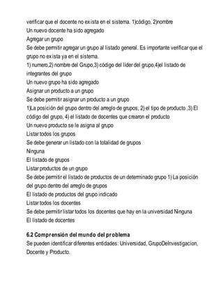 verificar que el docente no exista en el sistema. 1)código, 2)nombre
Un nuevo docente ha sido agregado
Agregar un grupo
Se debe permitir agregar un grupo al listado general. Es importante verificar que el
grupo no exista ya en el sistema.
1) numero,2) nombre del Grupo,3) código del líder del grupo,4)el listado de
integrantes del grupo
Un nuevo grupo ha sido agregado
Asignar un producto a un grupo
Se debe permitir asignar un producto a un grupo
1)La posición del grupo dentro del arreglo de grupos, 2) el tipo de producto ,3) El
código del grupo, 4) el listado de docentes que crearon el producto
Un nuevo producto se le asigna al grupo
Listar todos los grupos
Se debe generar un listado con la totalidad de grupos
Ninguna
El listado de grupos
Listar productos de un grupo
Se debe permitir el listado de productos de un determinado grupo 1) La posición
del grupo dentro del arreglo de grupos
El listado de productos del grupo indicado
Listar todos los docentes
Se debe permitir listar todos los docentes que hay en la universidad Ninguna
El listado de docentes
6.2 Comprensión del mundo del problema
Se pueden identificar diferentes entidades: Universidad, GrupoDeInvestigacion,
Docente y Producto.
 