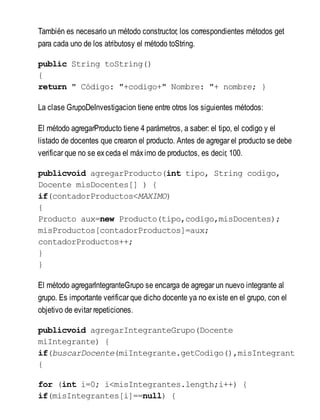También es necesario un método constructor, los correspondientes métodos get
para cada uno de los atributosy el método toString.
public String toString()
{
return " Código: "+codigo+" Nombre: "+ nombre; }
La clase GrupoDeInvestigacion tiene entre otros los siguientes métodos:
El método agregarProducto tiene 4 parámetros, a saber: el tipo, el codigo y el
listado de docentes que crearon el producto. Antes de agregar el producto se debe
verificar que no se exceda el máximo de productos, es decir, 100.
publicvoid agregarProducto(int tipo, String codigo,
Docente misDocentes[] ) {
if(contadorProductos<MAXIMO)
{
Producto aux=new Producto(tipo,codigo,misDocentes);
misProductos[contadorProductos]=aux;
contadorProductos++;
}
}
El método agregarIntegranteGrupo se encarga de agregar un nuevo integrante al
grupo. Es importante verificar que dicho docente ya no existe en el grupo, con el
objetivo de evitar repeticiones.
publicvoid agregarIntegranteGrupo(Docente
miIntegrante) {
if(buscarDocente(miIntegrante.getCodigo(),misIntegrante
{
for (int i=0; i<misIntegrantes.length;i++) {
if(misIntegrantes[i]==null) {
 