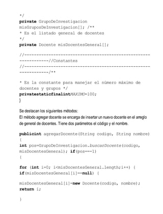 */
private GrupoDeInvestigacion
misGruposDeInvestigacion[]; /**
* Es el listado general de docentes
*/
private Docente misDocentesGeneral[];
//----------------------------------------------------
------------//Constantes
//----------------------------------------------------
------------/**
* Es la constante para manejar el número máximo de
docentes y grupos */
privatestaticfinalintMAXIMO=100;
}
Se destacan los siguientes métodos:
El método agregar docente se encarga de insertar un nuevo docente en el arreglo
de general de docentes. Tiene dos parámetros el código y el nombre.
publicint agregarDocente(String codigo, String nombre)
{
int pos=GrupoDeInvestigacion.buscarDocente(codigo,
misDocentesGeneral); if(pos==-1)
{
for (int i=0; i<misDocentesGeneral.length;i++) {
if(misDocentesGeneral[i]==null) {
misDocentesGeneral[i]=new Docente(codigo, nombre);
return i;
}
 
