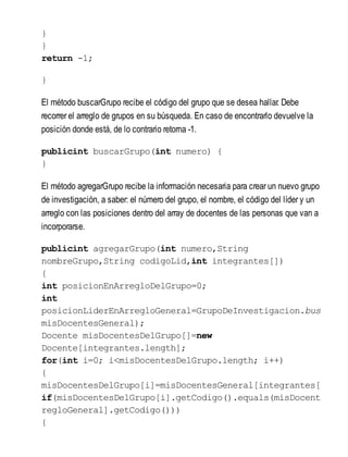 }
}
return -1;
}
El método buscarGrupo recibe el código del grupo que se desea hallar. Debe
recorrer el arreglo de grupos en su búsqueda. En caso de encontrarlo devuelve la
posición donde está, de lo contrario retorna -1.
publicint buscarGrupo(int numero) {
}
El método agregarGrupo recibe la información necesaria para crear un nuevo grupo
de investigación, a saber: el número del grupo, el nombre, el código del líder y un
arreglo con las posiciones dentro del array de docentes de las personas que van a
incorporarse.
publicint agregarGrupo(int numero,String
nombreGrupo,String codigoLid,int integrantes[])
{
int posicionEnArregloDelGrupo=0;
int
posicionLiderEnArregloGeneral=GrupoDeInvestigacion.bus
misDocentesGeneral);
Docente misDocentesDelGrupo[]=new
Docente[integrantes.length];
for(int i=0; i<misDocentesDelGrupo.length; i++)
{
misDocentesDelGrupo[i]=misDocentesGeneral[integrantes[
if(misDocentesDelGrupo[i].getCodigo().equals(misDocente
regloGeneral].getCodigo()))
{
 
