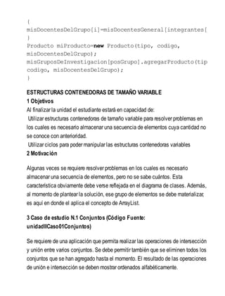 {
misDocentesDelGrupo[i]=misDocentesGeneral[integrantes[
}
Producto miProducto=new Producto(tipo, codigo,
misDocentesDelGrupo);
misGruposDeInvestigacion[posGrupo].agregarProducto(tipo
codigo, misDocentesDelGrupo);
}
ESTRUCTURAS CONTENEDORAS DE TAMAÑO VARIABLE
1 Objetivos
Al finalizar la unidad el estudiante estará en capacidad de:
Utilizar estructuras contenedoras de tamaño variable para resolver problemas en
los cuales es necesario almacenar una secuencia de elementos cuya cantidad no
se conoce con anterioridad.
Utilizar ciclos para poder manipular las estructuras contenedoras variables
2 Motivación
Algunas veces se requiere resolver problemas en los cuales es necesario
almacenar una secuencia de elementos, pero no se sabe cuántos. Esta
característica obviamente debe verse reflejada en el diagrama de clases. Además,
al momento de plantear la solución, ese grupo de elementos se debe materializar,
es aquí en donde el aplica el concepto de ArrayList.
3 Caso de estudio N.1 Conjuntos (Código Fuente:
unidadIICaso01Conjuntos)
Se requiere de una aplicación que permita realizar las operaciones de intersección
y unión entre varios conjuntos. Se debe permitir también que se eliminen todos los
conjuntos que se han agregado hasta el momento. El resultado de las operaciones
de unión e intersección se deben mostrar ordenados alfabéticamente.
 