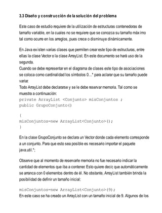 3.3 Diseño y construcción de la solución del problema
Este caso de estudio requiere de la utilización de estructuras contenedoras de
tamaño variable, en la cuales no se requiere que se conozca su tamaño máximo
tal como ocurre en los arreglos, pues crece o disminuye dinámicamente.
En Java existen varias clases que permiten crear este tipo de estructuras, entre
ellas la clase Vector o la clase ArrayList. En este documento se hará uso de la
segunda.
Cuando se debe representar en el diagrama de clases este tipo de asociaciones
se coloca como cardinalidad los símbolos 0…* para aclarar que su tamaño puede
variar.
Todo ArrayList debe declararse y se le debe reservar memoria. Tal como se
muestra a continuación:
private ArrayList <Conjunto> misConjuntos ;
public GrupoConjunto()
{
misConjuntos=new ArrayList<Conjunto>();
}
En la clase GrupoConjunto se declara un Vector donde cada elemento corresponde
a un conjunto. Para que esto sea posible es necesario importar el paquete
java.util.*;
Observe que al momento de reservarle memoria no fue necesario indicar la
cantidad de elementos que iba a contener. Esto quiere decir, que automáticamente
se arranca con 0 elementos dentro de él. No obstante, ArrayList también brinda la
posibilidad de definir un tamaño inicial:
misConjuntos=new ArrayList<Conjunto>(9);
En este caso se ha creado un ArrayList con un tamaño inicial de 9. Algunos de los
 