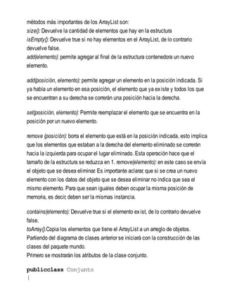métodos más importantes de los ArrayList son:
size(): Devuelve la cantidad de elementos que hay en la estructura
isEmpty(): Devuelve true si no hay elementos en el ArrayList, de lo contrario
devuelve false.
add(elemento): permite agregar al final de la estructura contenedora un nuevo
elemento.
add(posición, elemento): permite agregar un elemento en la posición indicada. Si
ya había un elemento en esa posición, el elemento que ya existe y todos los que
se encuentran a su derecha se correrán una posición hacia la derecha.
set(posición, elemento): Permite reemplazar el elemento que se encuentra en la
posición por un nuevo elemento.
remove (posición): borra el elemento que está en la posición indicada, esto implica
que los elementos que estaban a la derecha del elemento eliminado se correrán
hacia la izquierda para ocupar el lugar eliminado. Esta operación hace que el
tamaño de la estructura se reduzca en 1. remove(elemento): en este caso se envía
el objeto que se desea eliminar. Es importante aclarar, que si se crea un nuevo
elemento con los datos del objeto que se desea eliminar no indica que sea el
mismo elemento. Para que sean iguales deben ocupar la misma posición de
memoria, es decir, deben ser la mismas instancia.
contains(elemento): Devuelve true si el elemento exist, de lo contrario devuelve
false.
toArray().Copia los elementos que tiene el ArrayList a un arreglo de objetos.
Partiendo del diagrama de clases anterior se iniciará con la construcción de las
clases del paquete mundo.
Primero se mostrarán los atributos de la clase conjunto.
publicclass Conjunto
{
 