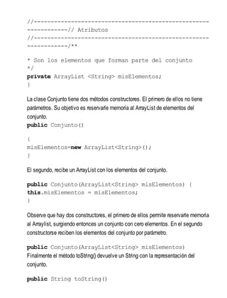 //----------------------------------------------------
------------// Atributos
//----------------------------------------------------
------------/**
* Son los elementos que forman parte del conjunto
*/
private ArrayList <String> misElementos;
}
La clase Conjunto tiene dos métodos constructores. El primero de ellos no tiene
parámetros. Su objetivo es reservarle memoria al ArrayList de elementos del
conjunto.
public Conjunto()
{
misElementos=new ArrayList<String>();
}
El segundo, recibe un ArrayList con los elementos del conjunto.
public Conjunto(ArrayList<String> misElementos) {
this.misElementos = misElementos;
}
Observe que hay dos constructores, el primero de ellos permite reservarle memoria
al Arraylist, surgiendo entonces un conjunto con cero elementos. En el segundo
constructorse reciben los elementos del conjunto por parámetro.
public Conjunto(ArrayList<String> misElementos)
Finalmente el método toString() devuelve un String con la representación del
conjunto.
public String toString()
 