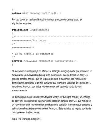 {
return misElementos.toString(); }
Por otra parte, en la clase GrupoConjuntos se encuentran, entre otros, los
siguientes atributos.
publicclass GrupoConjunto
{
//----------------------------------------------------
------------//Atributos
//----------------------------------------------------
------------/**
* Es el arreglo de conjuntos
*/
private ArrayList <Conjunto> misConjuntos ;
}
El método inicializar(ArrayList <ArrayList<String>> arreglo ) recibe por parámetro un
ArrayList de un ArrayList de String, esto quiere decir, que se tendrá un ArrayList
general llamado arreglo, que en la posición cero almacenará otro ArrayList de
String (correspondiente al primer conjunto que ingresó el usuario). En la posiión 1,
tendrá otro ArrayList con todos los elementos del segundo conjunto y así
sucesivamente.
El método publicvoid inicializar(ArrayList <ArrayList<String>> arreglo) se encarga
de convertir los elementos que hay en la posición cero del arrayList que recibe en
un nuevo conjunto, los elementos que hay en la posición 1 en un nuevo conjunto y
así continúa hasta que recorra todo el ArrayList. Este objetivo se logra a través de
las siguientes instrucciones:
for(int i=0; i<arreglo.size(); i++)
 