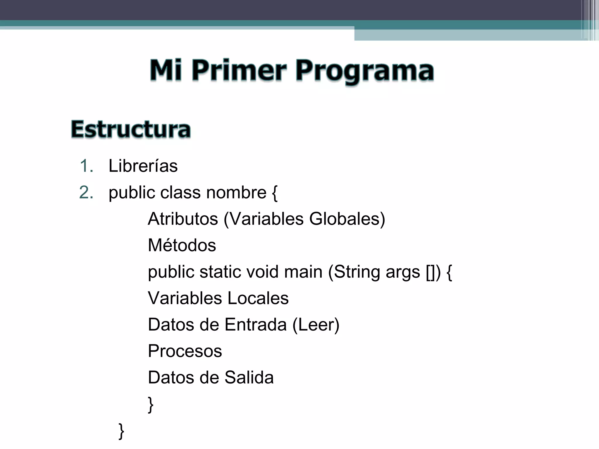 1. Librerías
2. public class nombre {
Atributos (Variables Globales)
Métodos
public static void main (String args []) {
Variables Locales
Datos de Entrada (Leer)
Procesos
Datos de Salida
}
}
 