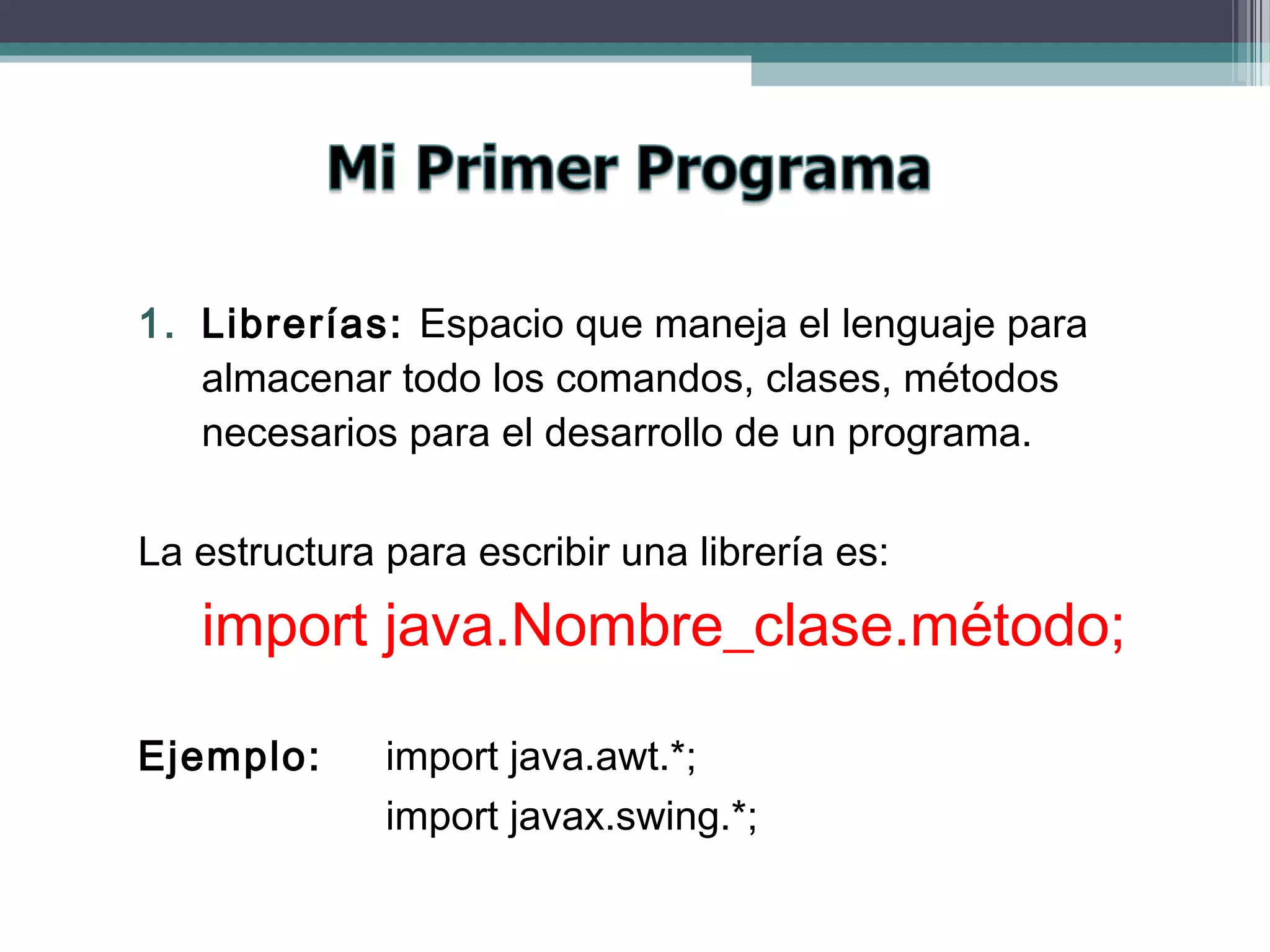 1. Librerías: Espacio que maneja el lenguaje para
almacenar todo los comandos, clases, métodos
necesarios para el desarrollo de un programa.
La estructura para escribir una librería es:
import java.Nombre_clase.método;
Ejemplo: import java.awt.*;
import javax.swing.*;
 