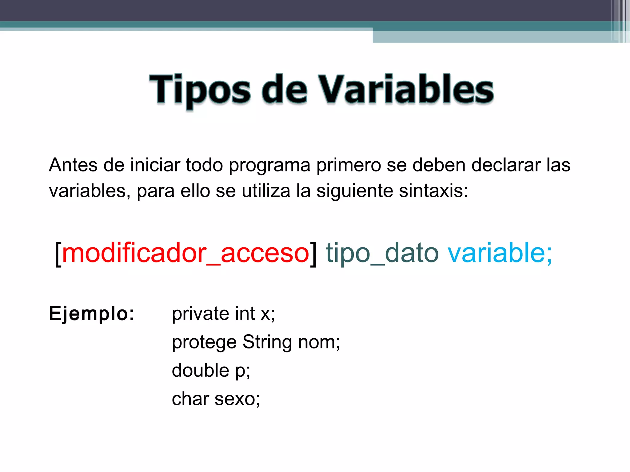 Antes de iniciar todo programa primero se deben declarar las
variables, para ello se utiliza la siguiente sintaxis:
[modificador_acceso] tipo_dato variable;
Ejemplo: private int x;
protege String nom;
double p;
char sexo;
 