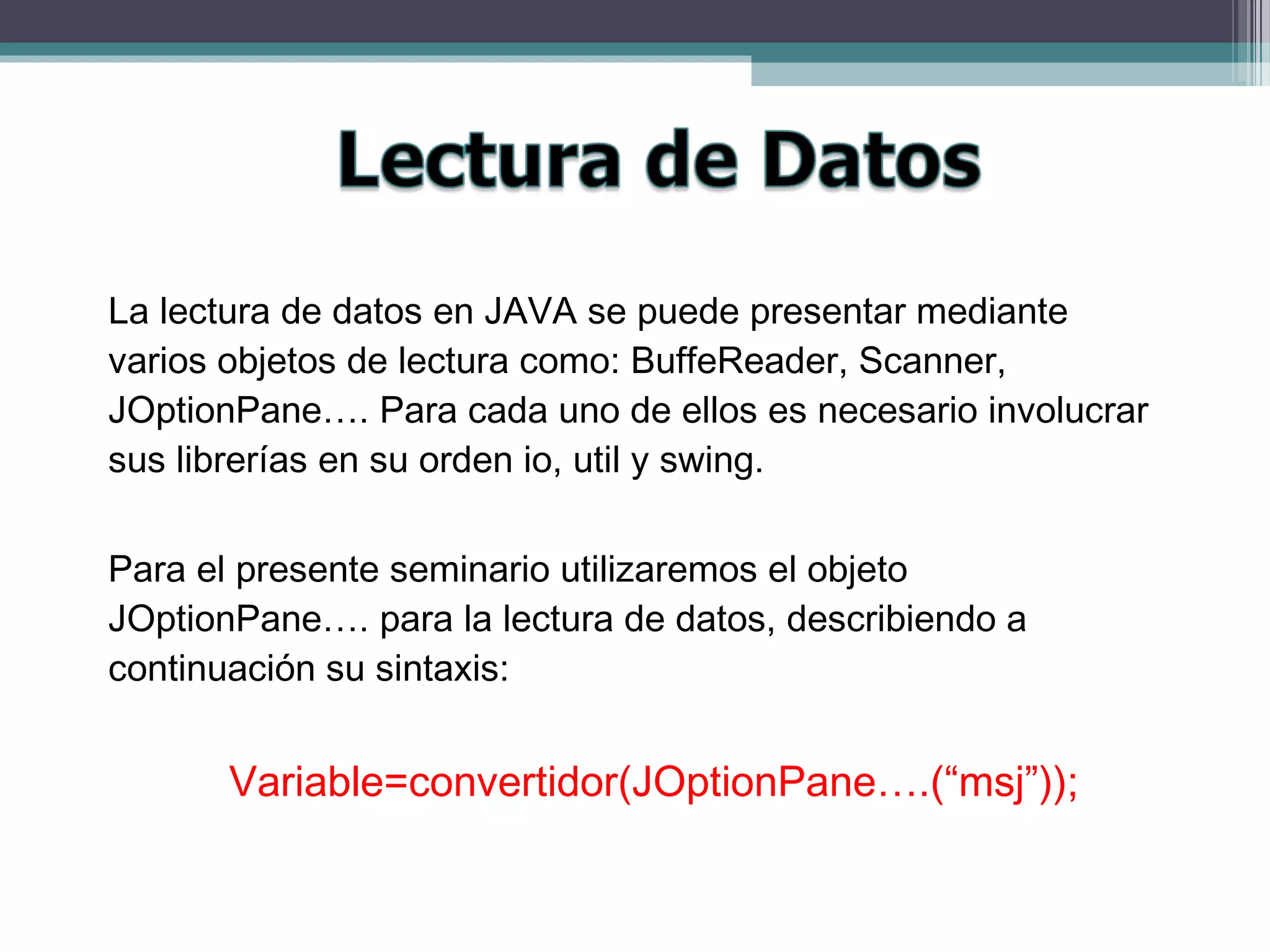 La lectura de datos en JAVA se puede presentar mediante
varios objetos de lectura como: BuffeReader, Scanner,
JOptionPane…. Para cada uno de ellos es necesario involucrar
sus librerías en su orden io, util y swing.
Para el presente seminario utilizaremos el objeto
JOptionPane…. para la lectura de datos, describiendo a
continuación su sintaxis:
Variable=convertidor(JOptionPane….(“msj”));
 