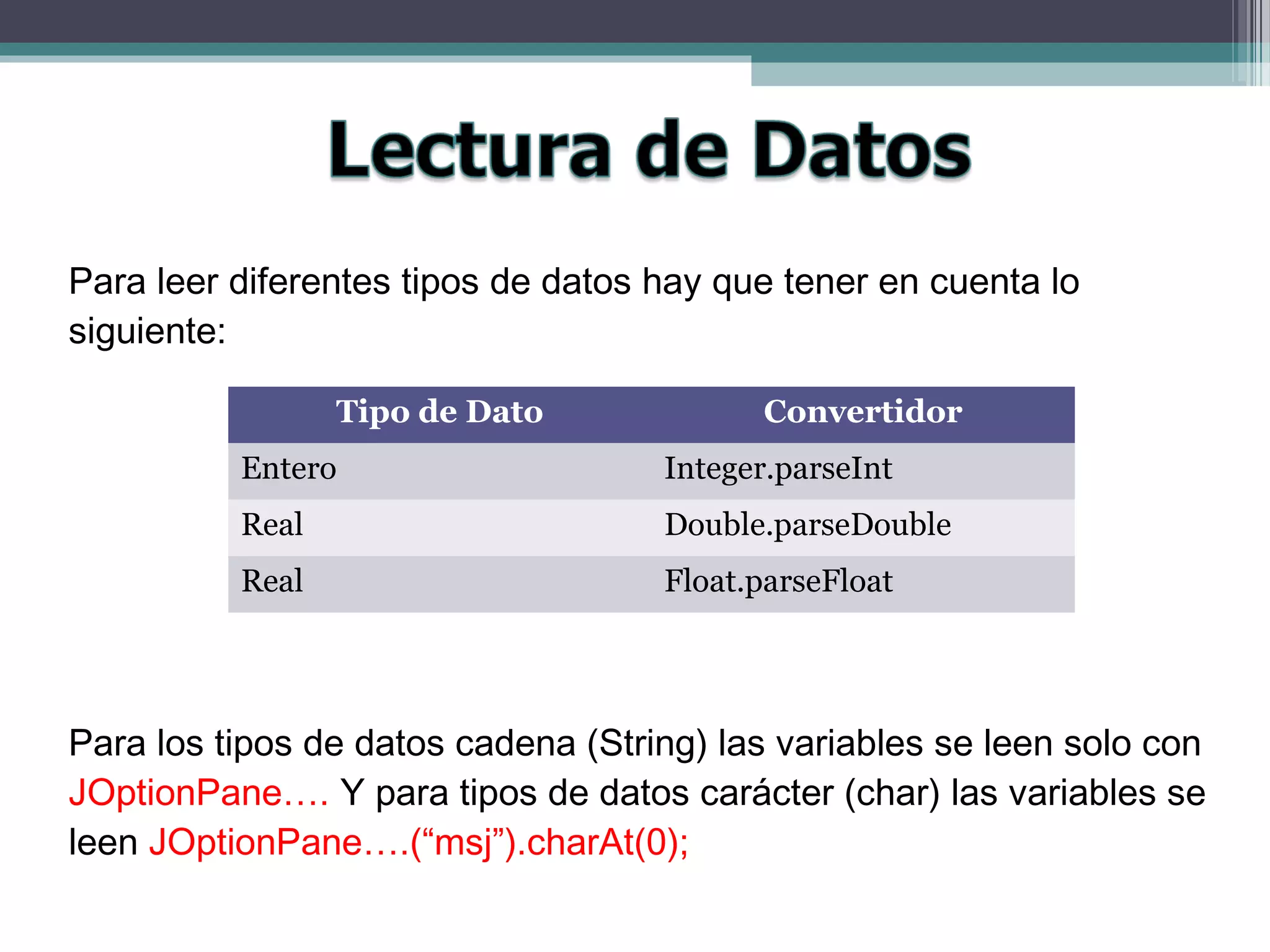 Para leer diferentes tipos de datos hay que tener en cuenta lo
siguiente:
Para los tipos de datos cadena (String) las variables se leen solo con
JOptionPane…. Y para tipos de datos carácter (char) las variables se
leen JOptionPane….(“msj”).charAt(0);
Tipo de Dato Convertidor
Entero Integer.parseInt
Real Double.parseDouble
Real Float.parseFloat
 
