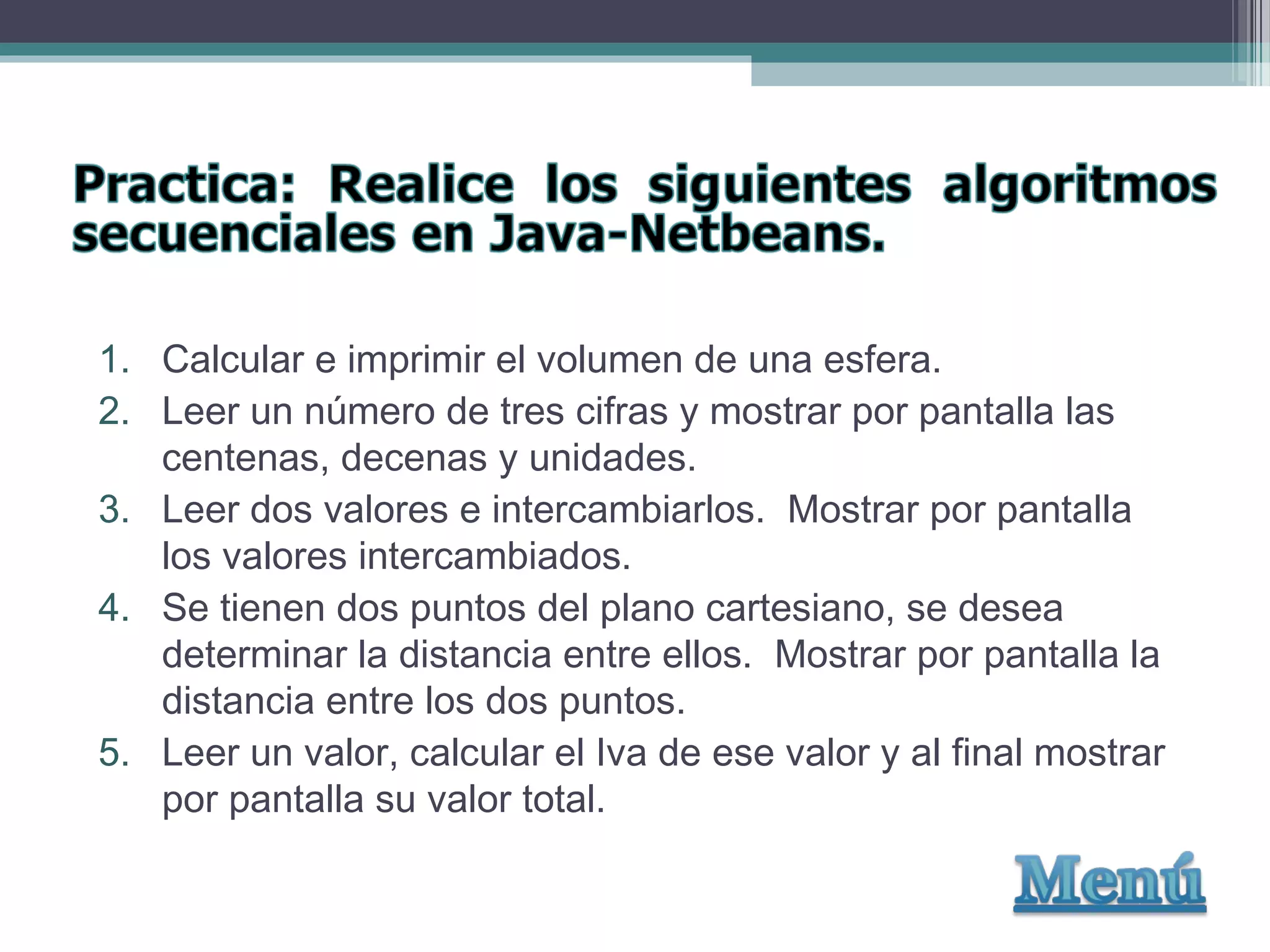 1. Calcular e imprimir el volumen de una esfera.
2. Leer un número de tres cifras y mostrar por pantalla las
centenas, decenas y unidades.
3. Leer dos valores e intercambiarlos. Mostrar por pantalla
los valores intercambiados.
4. Se tienen dos puntos del plano cartesiano, se desea
determinar la distancia entre ellos. Mostrar por pantalla la
distancia entre los dos puntos.
5. Leer un valor, calcular el Iva de ese valor y al final mostrar
por pantalla su valor total.
 
