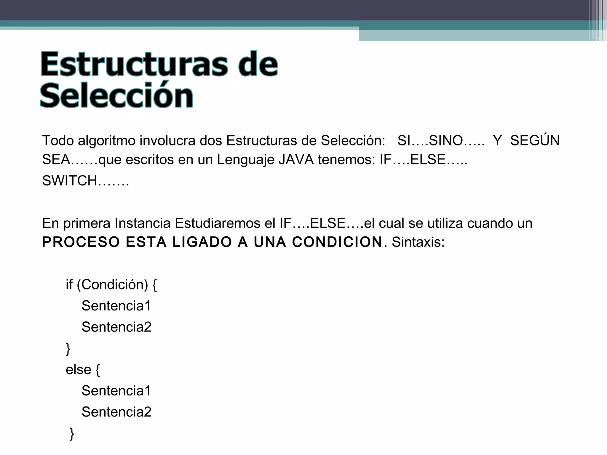 Todo algoritmo involucra dos Estructuras de Selección: SI….SINO….. Y SEGÚN
SEA……que escritos en un Lenguaje JAVA tenemos: IF….ELSE…..
SWITCH…….
En primera Instancia Estudiaremos el IF….ELSE….el cual se utiliza cuando un
PROCESO ESTA LIGADO A UNA CONDICION. Sintaxis:
if (Condición) {
Sentencia1
Sentencia2
}
else {
Sentencia1
Sentencia2
}
 