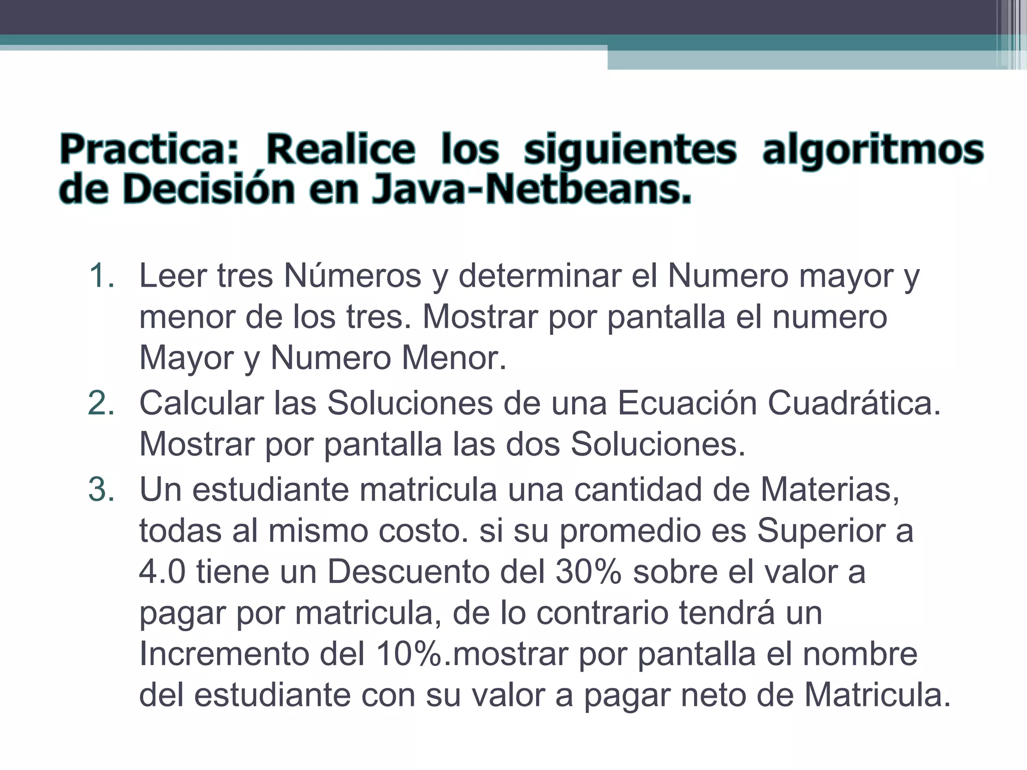 1. Leer tres Números y determinar el Numero mayor y
menor de los tres. Mostrar por pantalla el numero
Mayor y Numero Menor.
2. Calcular las Soluciones de una Ecuación Cuadrática.
Mostrar por pantalla las dos Soluciones.
3. Un estudiante matricula una cantidad de Materias,
todas al mismo costo. si su promedio es Superior a
4.0 tiene un Descuento del 30% sobre el valor a
pagar por matricula, de lo contrario tendrá un
Incremento del 10%.mostrar por pantalla el nombre
del estudiante con su valor a pagar neto de Matricula.
 