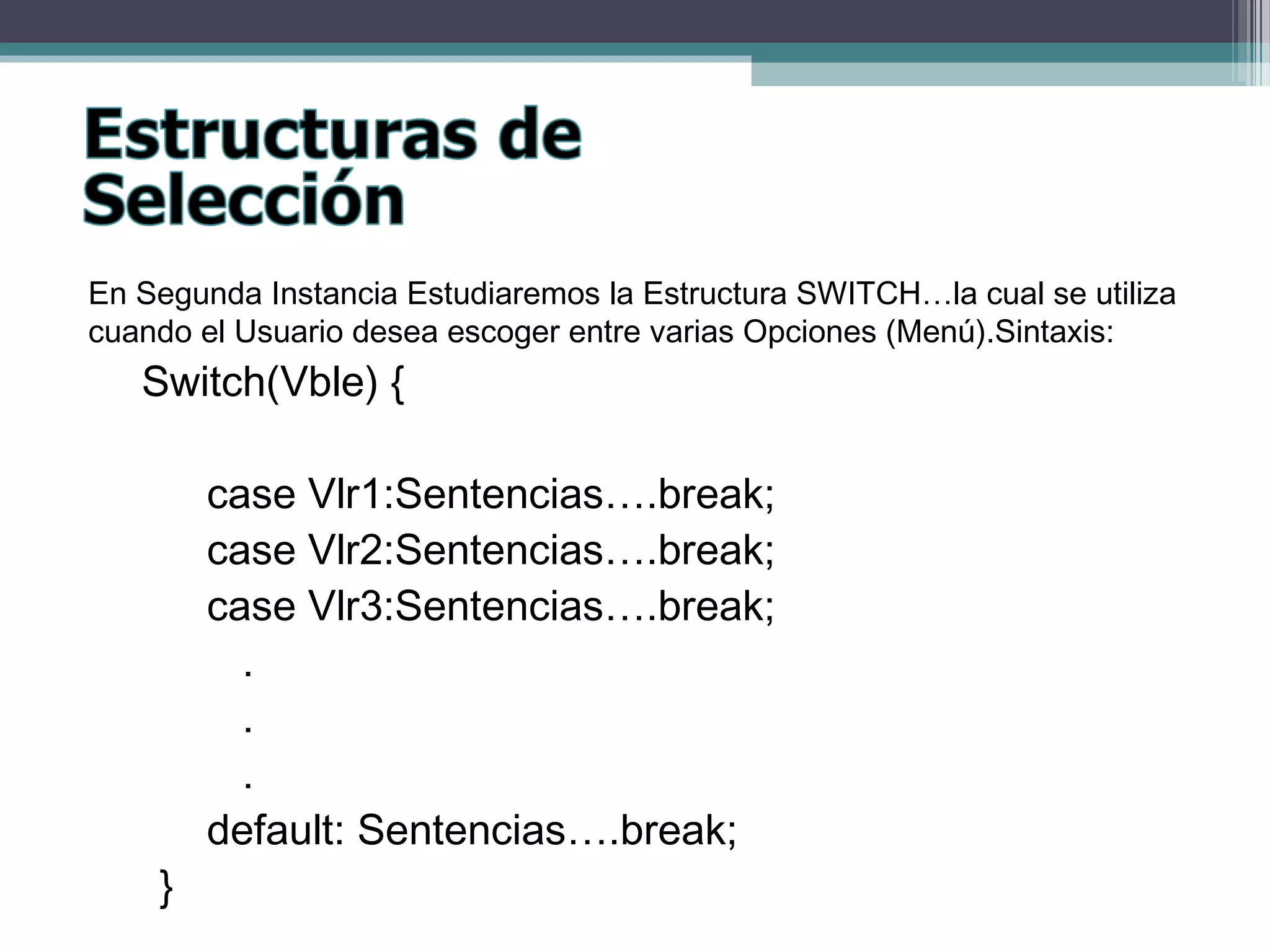 En Segunda Instancia Estudiaremos la Estructura SWITCH…la cual se utiliza
cuando el Usuario desea escoger entre varias Opciones (Menú).Sintaxis:
Switch(Vble) {
case Vlr1:Sentencias….break;
case Vlr2:Sentencias….break;
case Vlr3:Sentencias….break;
.
.
.
default: Sentencias….break;
}
 