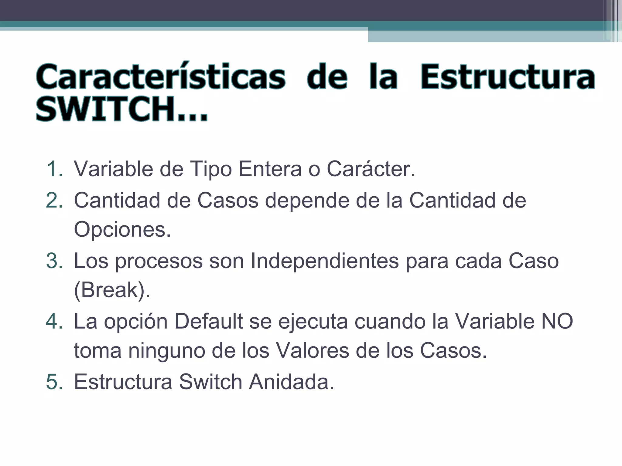 1. Variable de Tipo Entera o Carácter.
2. Cantidad de Casos depende de la Cantidad de
Opciones.
3. Los procesos son Independientes para cada Caso
(Break).
4. La opción Default se ejecuta cuando la Variable NO
toma ninguno de los Valores de los Casos.
5. Estructura Switch Anidada.
 