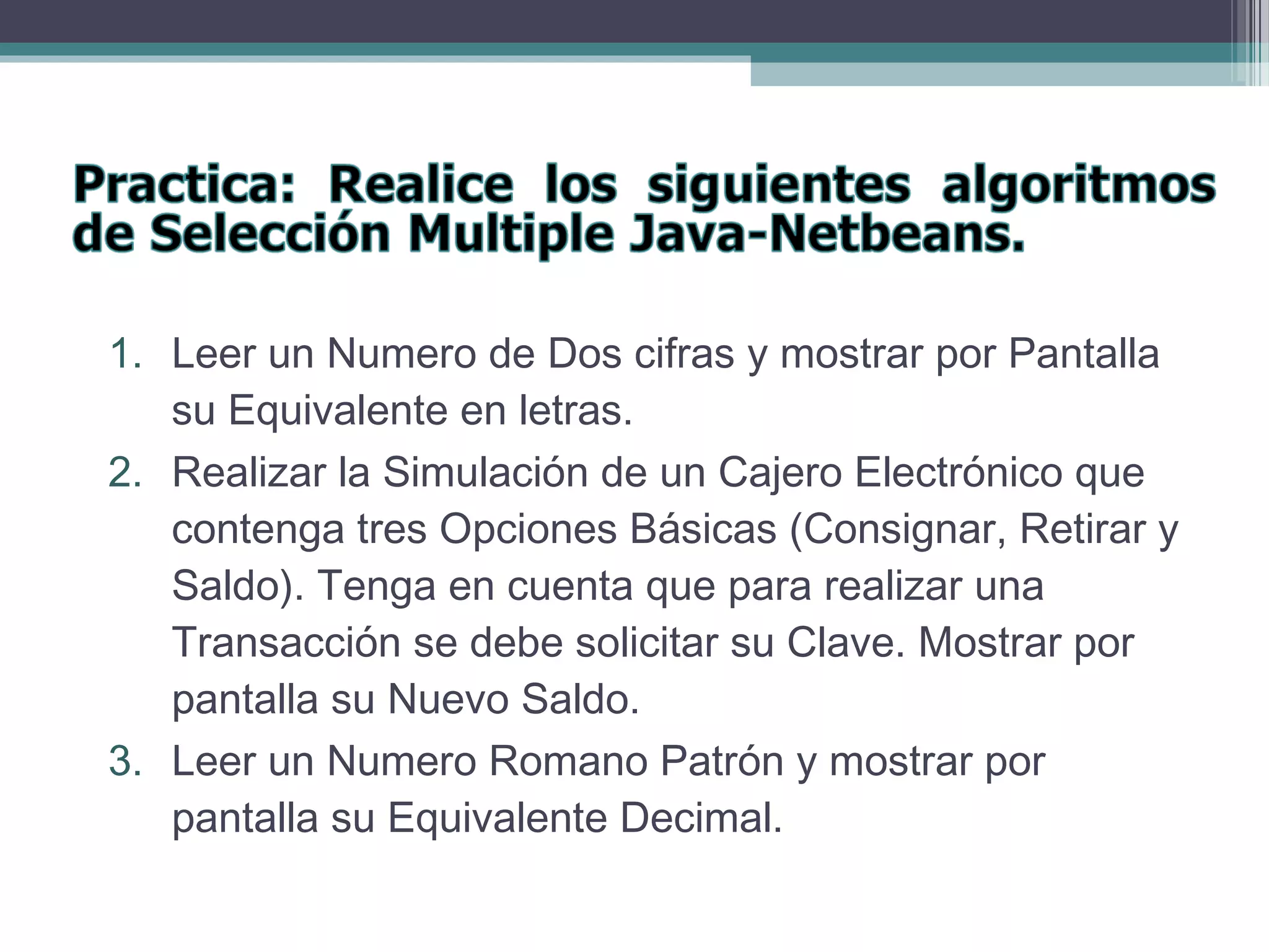 1. Leer un Numero de Dos cifras y mostrar por Pantalla
su Equivalente en letras.
2. Realizar la Simulación de un Cajero Electrónico que
contenga tres Opciones Básicas (Consignar, Retirar y
Saldo). Tenga en cuenta que para realizar una
Transacción se debe solicitar su Clave. Mostrar por
pantalla su Nuevo Saldo.
3. Leer un Numero Romano Patrón y mostrar por
pantalla su Equivalente Decimal.
 