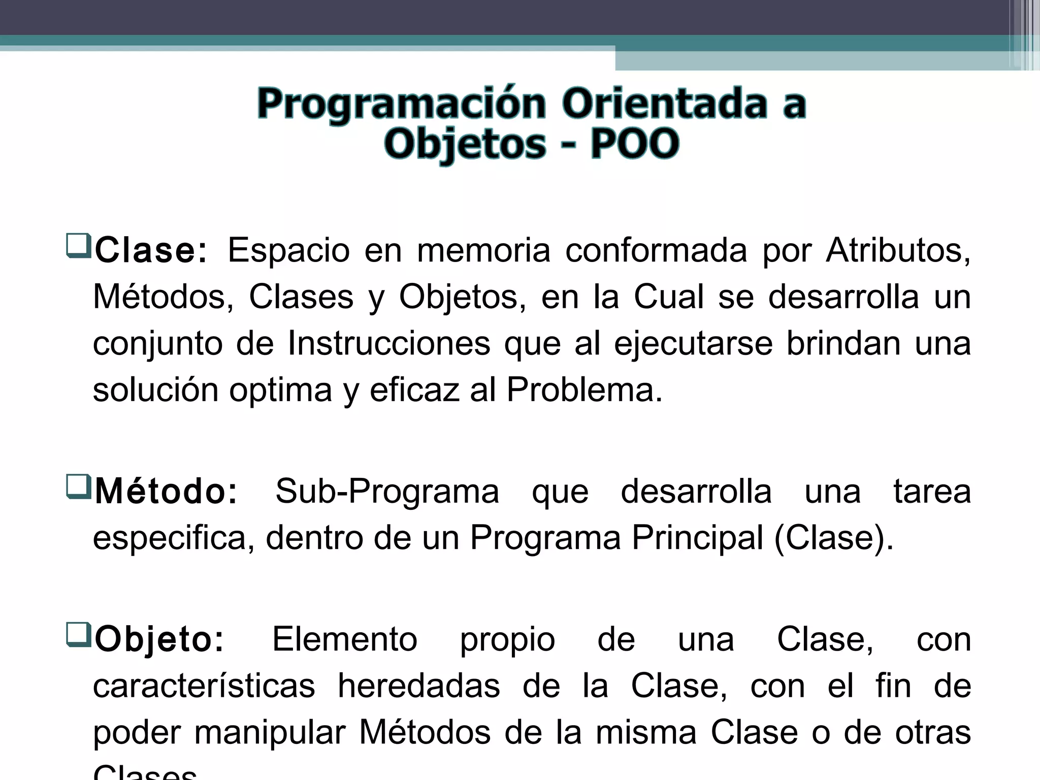 Clase: Espacio en memoria conformada por Atributos,
Métodos, Clases y Objetos, en la Cual se desarrolla un
conjunto de Instrucciones que al ejecutarse brindan una
solución optima y eficaz al Problema.
Método: Sub-Programa que desarrolla una tarea
especifica, dentro de un Programa Principal (Clase).
Objeto: Elemento propio de una Clase, con
características heredadas de la Clase, con el fin de
poder manipular Métodos de la misma Clase o de otras
 