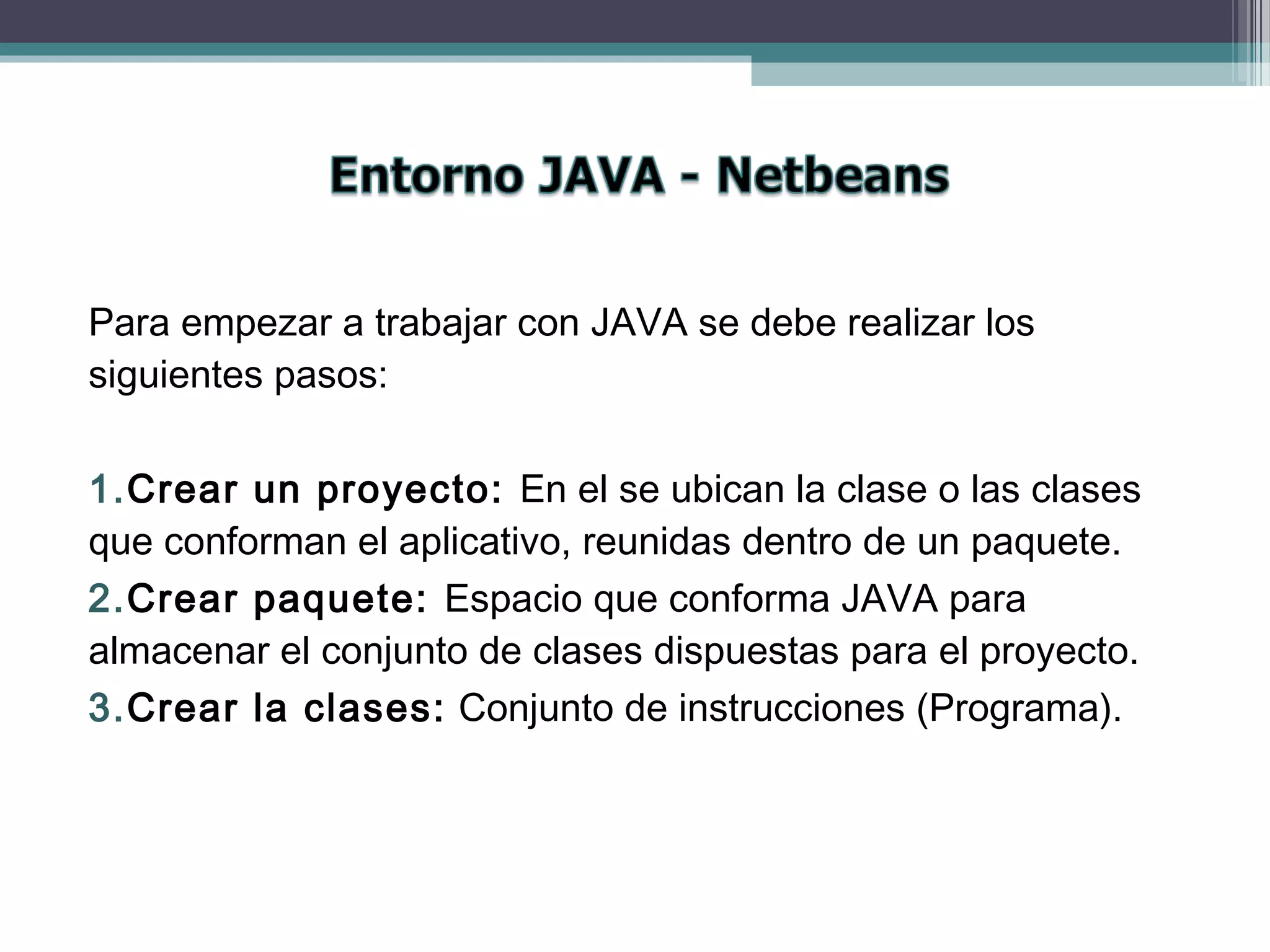 Para empezar a trabajar con JAVA se debe realizar los
siguientes pasos:
1.Crear un proyecto: En el se ubican la clase o las clases
que conforman el aplicativo, reunidas dentro de un paquete.
2.Crear paquete: Espacio que conforma JAVA para
almacenar el conjunto de clases dispuestas para el proyecto.
3.Crear la clases: Conjunto de instrucciones (Programa).
 