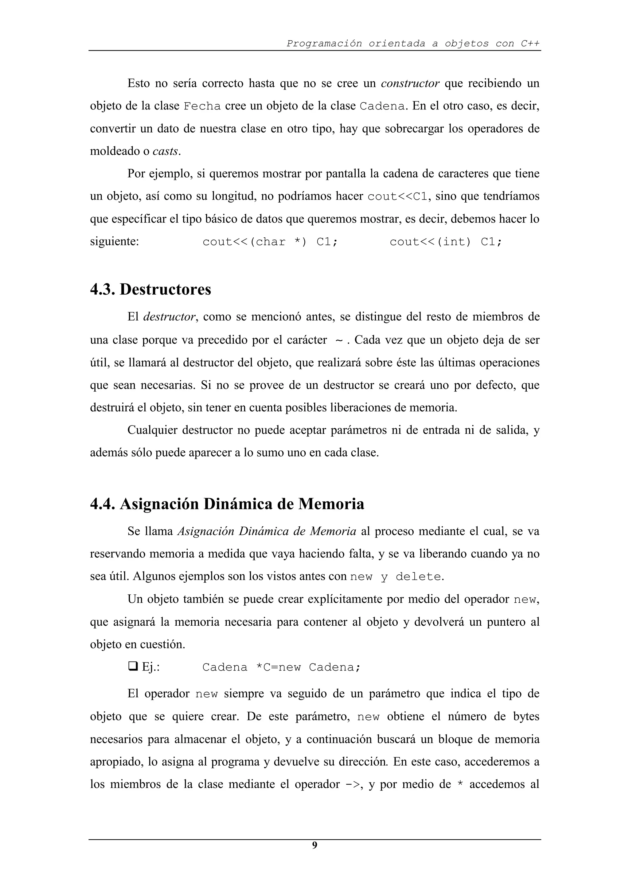Programación orientada a objetos con C++
9
Esto no sería correcto hasta que no se cree un constructor que recibiendo un
objeto de la clase Fecha cree un objeto de la clase Cadena. En el otro caso, es decir,
convertir un dato de nuestra clase en otro tipo, hay que sobrecargar los operadores de
moldeado o casts.
Por ejemplo, si queremos mostrar por pantalla la cadena de caracteres que tiene
un objeto, así como su longitud, no podríamos hacer cout<<C1, sino que tendríamos
que específicar el tipo básico de datos que queremos mostrar, es decir, debemos hacer lo
siguiente: cout<<(char *) C1; cout<<(int) C1;
4.3. Destructores
El destructor, como se mencionó antes, se distingue del resto de miembros de
una clase porque va precedido por el carácter ∼ . Cada vez que un objeto deja de ser
útil, se llamará al destructor del objeto, que realizará sobre éste las últimas operaciones
que sean necesarias. Si no se provee de un destructor se creará uno por defecto, que
destruirá el objeto, sin tener en cuenta posibles liberaciones de memoria.
Cualquier destructor no puede aceptar parámetros ni de entrada ni de salida, y
además sólo puede aparecer a lo sumo uno en cada clase.
4.4. Asignación Dinámica de Memoria
Se llama Asignación Dinámica de Memoria al proceso mediante el cual, se va
reservando memoria a medida que vaya haciendo falta, y se va liberando cuando ya no
sea útil. Algunos ejemplos son los vistos antes con new y delete.
Un objeto también se puede crear explícitamente por medio del operador new,
que asignará la memoria necesaria para contener al objeto y devolverá un puntero al
objeto en cuestión.
‰ Ej.: Cadena *C=new Cadena;
El operador new siempre va seguido de un parámetro que indica el tipo de
objeto que se quiere crear. De este parámetro, new obtiene el número de bytes
necesarios para almacenar el objeto, y a continuación buscará un bloque de memoria
apropiado, lo asigna al programa y devuelve su dirección. En este caso, accederemos a
los miembros de la clase mediante el operador ->, y por medio de * accedemos al
 