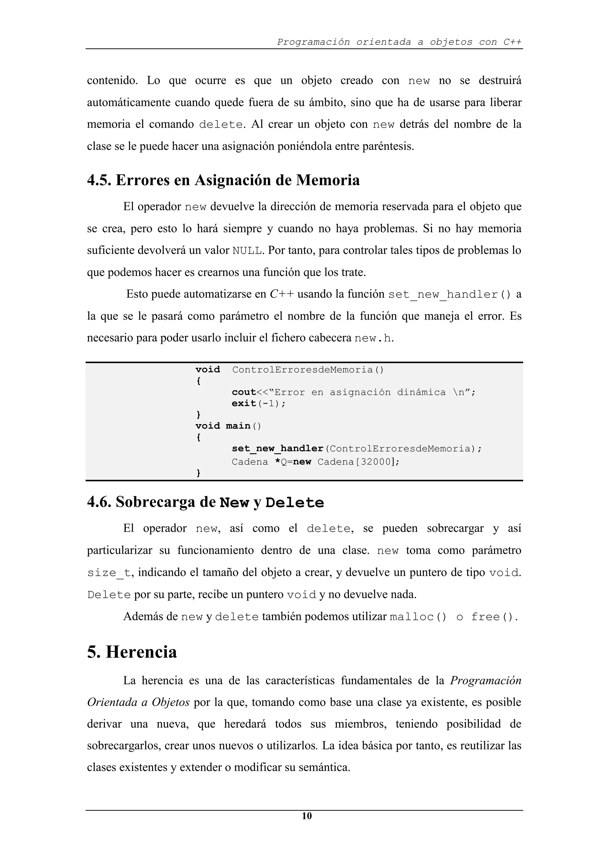 Programación orientada a objetos con C++
10
contenido. Lo que ocurre es que un objeto creado con new no se destruirá
automáticamente cuando quede fuera de su ámbito, sino que ha de usarse para liberar
memoria el comando delete. Al crear un objeto con new detrás del nombre de la
clase se le puede hacer una asignación poniéndola entre paréntesis.
4.5. Errores en Asignación de Memoria
El operador new devuelve la dirección de memoria reservada para el objeto que
se crea, pero esto lo hará siempre y cuando no haya problemas. Si no hay memoria
suficiente devolverá un valor NULL. Por tanto, para controlar tales tipos de problemas lo
que podemos hacer es crearnos una función que los trate.
Esto puede automatizarse en C++ usando la función set_new_handler() a
la que se le pasará como parámetro el nombre de la función que maneja el error. Es
necesario para poder usarlo incluir el fichero cabecera new.h.
void ControlErroresdeMemoria()
{
cout<<“Error en asignación dinámica n”;
exit(-1);
}
void main()
{
set_new_handler(ControlErroresdeMemoria);
Cadena *Q=new Cadena[32000];
}
4.6. Sobrecarga de New y Delete
El operador new, así como el delete, se pueden sobrecargar y así
particularizar su funcionamiento dentro de una clase. new toma como parámetro
size_t, indicando el tamaño del objeto a crear, y devuelve un puntero de tipo void.
Delete por su parte, recibe un puntero void y no devuelve nada.
Además de new y delete también podemos utilizar malloc() o free().
5. Herencia
La herencia es una de las características fundamentales de la Programación
Orientada a Objetos por la que, tomando como base una clase ya existente, es posible
derivar una nueva, que heredará todos sus miembros, teniendo posibilidad de
sobrecargarlos, crear unos nuevos o utilizarlos. La idea básica por tanto, es reutilizar las
clases existentes y extender o modificar su semántica.
 