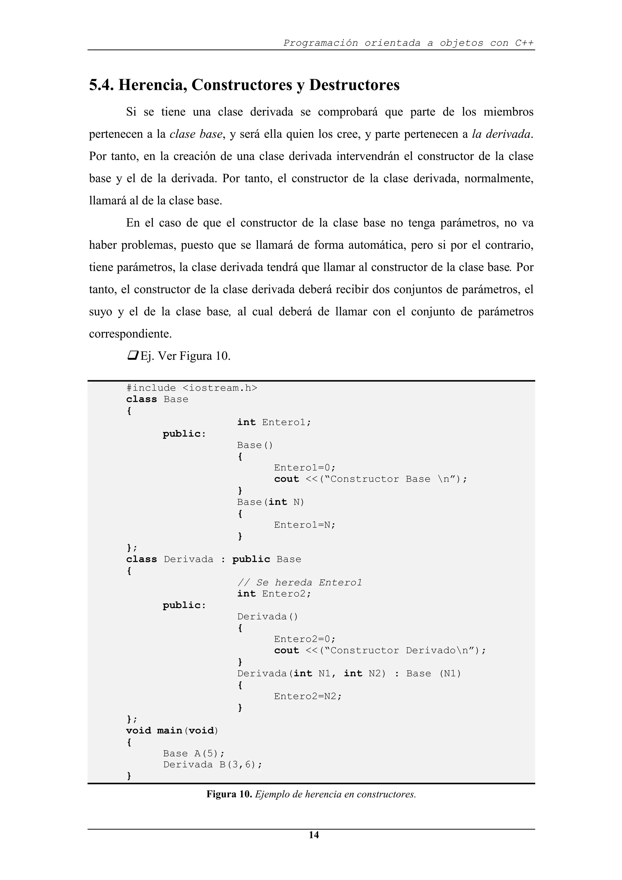 Programación orientada a objetos con C++
14
5.4. Herencia, Constructores y Destructores
Si se tiene una clase derivada se comprobará que parte de los miembros
pertenecen a la clase base, y será ella quien los cree, y parte pertenecen a la derivada.
Por tanto, en la creación de una clase derivada intervendrán el constructor de la clase
base y el de la derivada. Por tanto, el constructor de la clase derivada, normalmente,
llamará al de la clase base.
En el caso de que el constructor de la clase base no tenga parámetros, no va
haber problemas, puesto que se llamará de forma automática, pero si por el contrario,
tiene parámetros, la clase derivada tendrá que llamar al constructor de la clase base. Por
tanto, el constructor de la clase derivada deberá recibir dos conjuntos de parámetros, el
suyo y el de la clase base, al cual deberá de llamar con el conjunto de parámetros
correspondiente.
‰ Ej. Ver Figura 10.
#include <iostream.h>
class Base
{
int Entero1;
public:
Base()
{
Entero1=0;
cout <<(“Constructor Base n”);
}
Base(int N)
{
Entero1=N;
}
};
class Derivada : public Base
{
// Se hereda Entero1
int Entero2;
public:
Derivada()
{
Entero2=0;
cout <<(“Constructor Derivadon”);
}
Derivada(int N1, int N2) : Base (N1)
{
Entero2=N2;
}
};
void main(void)
{
Base A(5);
Derivada B(3,6);
}
Figura 10. Ejemplo de herencia en constructores.
 