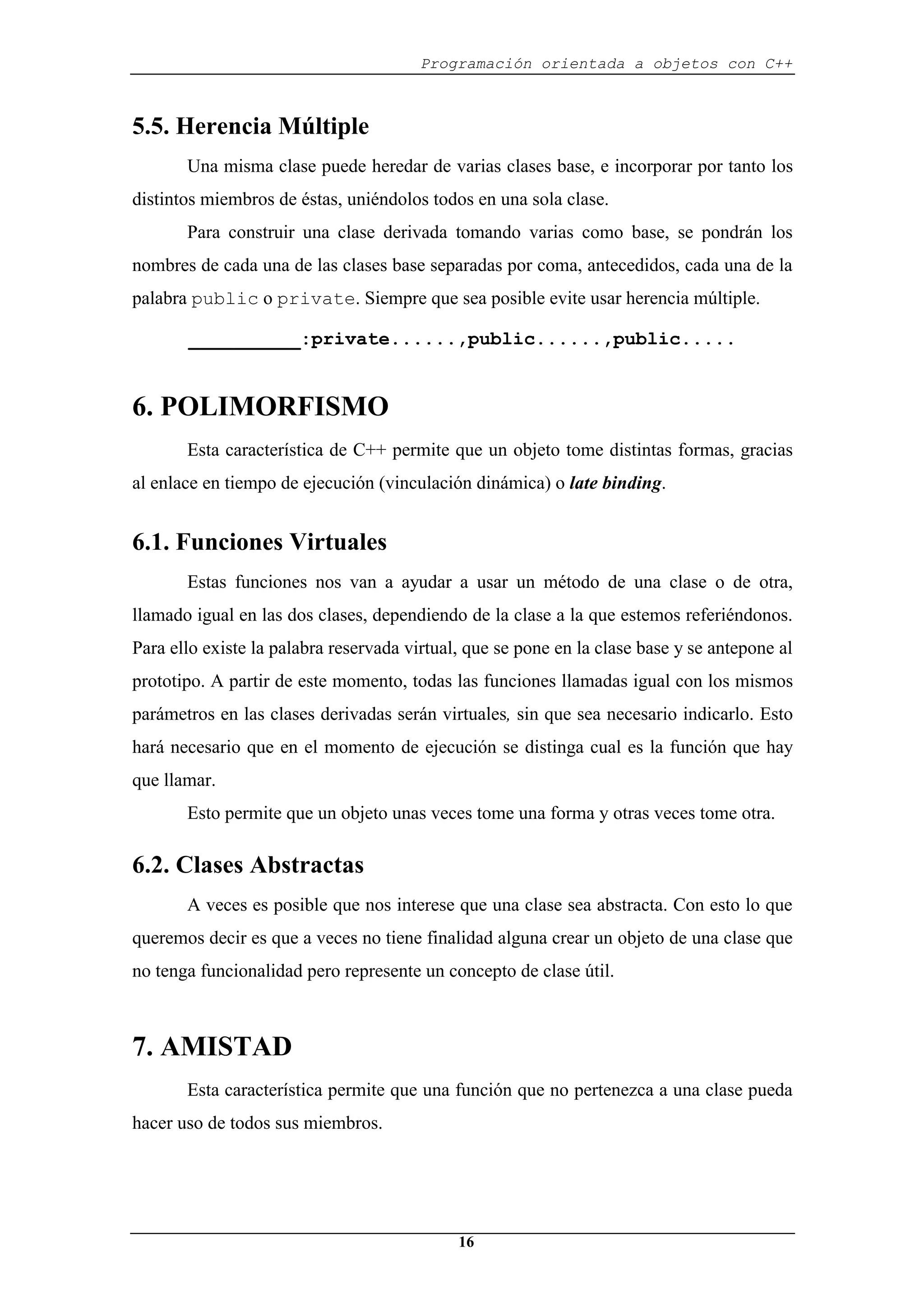Programación orientada a objetos con C++
16
5.5. Herencia Múltiple
Una misma clase puede heredar de varias clases base, e incorporar por tanto los
distintos miembros de éstas, uniéndolos todos en una sola clase.
Para construir una clase derivada tomando varias como base, se pondrán los
nombres de cada una de las clases base separadas por coma, antecedidos, cada una de la
palabra public o private. Siempre que sea posible evite usar herencia múltiple.
__________:private......,public......,public.....
6. POLIMORFISMO
Esta característica de C++ permite que un objeto tome distintas formas, gracias
al enlace en tiempo de ejecución (vinculación dinámica) o late binding.
6.1. Funciones Virtuales
Estas funciones nos van a ayudar a usar un método de una clase o de otra,
llamado igual en las dos clases, dependiendo de la clase a la que estemos referiéndonos.
Para ello existe la palabra reservada virtual, que se pone en la clase base y se antepone al
prototipo. A partir de este momento, todas las funciones llamadas igual con los mismos
parámetros en las clases derivadas serán virtuales, sin que sea necesario indicarlo. Esto
hará necesario que en el momento de ejecución se distinga cual es la función que hay
que llamar.
Esto permite que un objeto unas veces tome una forma y otras veces tome otra.
6.2. Clases Abstractas
A veces es posible que nos interese que una clase sea abstracta. Con esto lo que
queremos decir es que a veces no tiene finalidad alguna crear un objeto de una clase que
no tenga funcionalidad pero represente un concepto de clase útil.
7. AMISTAD
Esta característica permite que una función que no pertenezca a una clase pueda
hacer uso de todos sus miembros.
 