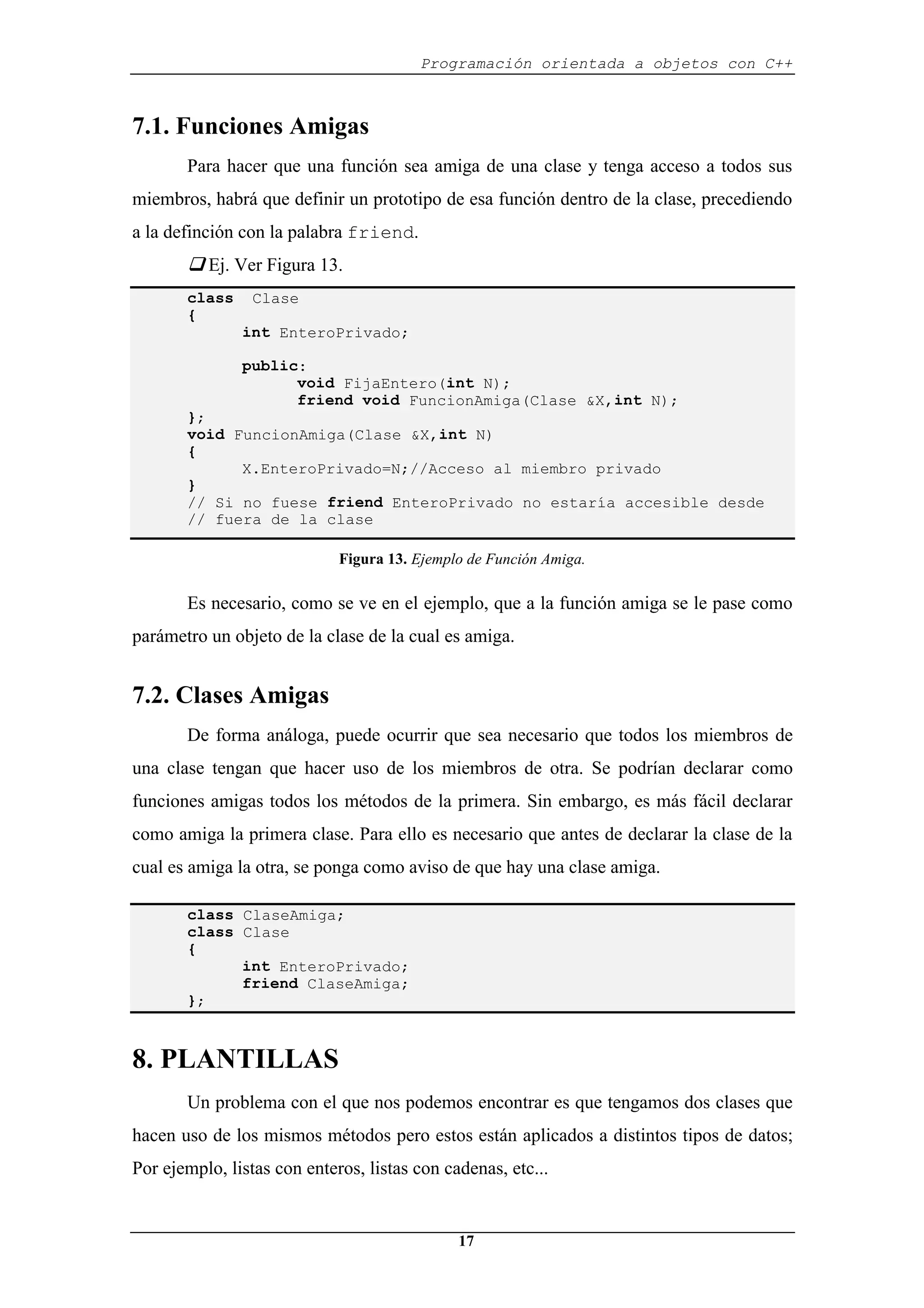 Programación orientada a objetos con C++
17
7.1. Funciones Amigas
Para hacer que una función sea amiga de una clase y tenga acceso a todos sus
miembros, habrá que definir un prototipo de esa función dentro de la clase, precediendo
a la definción con la palabra friend.
‰ Ej. Ver Figura 13.
class Clase
{
int EnteroPrivado;
public:
void FijaEntero(int N);
friend void FuncionAmiga(Clase &X,int N);
};
void FuncionAmiga(Clase &X,int N)
{
X.EnteroPrivado=N;//Acceso al miembro privado
}
// Si no fuese friend EnteroPrivado no estaría accesible desde
// fuera de la clase
Figura 13. Ejemplo de Función Amiga.
Es necesario, como se ve en el ejemplo, que a la función amiga se le pase como
parámetro un objeto de la clase de la cual es amiga.
7.2. Clases Amigas
De forma análoga, puede ocurrir que sea necesario que todos los miembros de
una clase tengan que hacer uso de los miembros de otra. Se podrían declarar como
funciones amigas todos los métodos de la primera. Sin embargo, es más fácil declarar
como amiga la primera clase. Para ello es necesario que antes de declarar la clase de la
cual es amiga la otra, se ponga como aviso de que hay una clase amiga.
class ClaseAmiga;
class Clase
{
int EnteroPrivado;
friend ClaseAmiga;
};
8. PLANTILLAS
Un problema con el que nos podemos encontrar es que tengamos dos clases que
hacen uso de los mismos métodos pero estos están aplicados a distintos tipos de datos;
Por ejemplo, listas con enteros, listas con cadenas, etc...
 