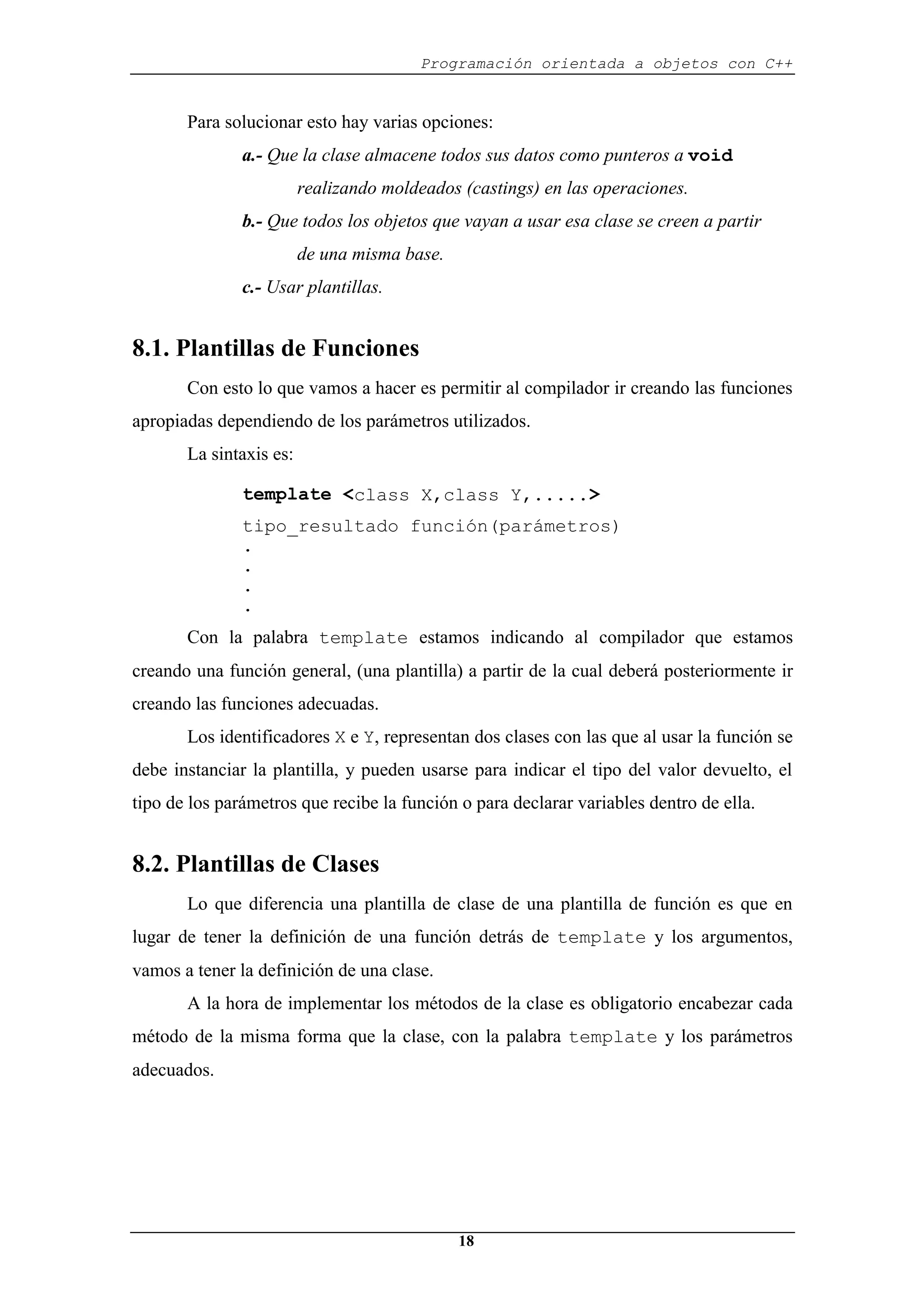 Programación orientada a objetos con C++
18
Para solucionar esto hay varias opciones:
a.- Que la clase almacene todos sus datos como punteros a void
realizando moldeados (castings) en las operaciones.
b.- Que todos los objetos que vayan a usar esa clase se creen a partir
de una misma base.
c.- Usar plantillas.
8.1. Plantillas de Funciones
Con esto lo que vamos a hacer es permitir al compilador ir creando las funciones
apropiadas dependiendo de los parámetros utilizados.
La sintaxis es:
template <class X,class Y,.....>
tipo_resultado función(parámetros)
.
.
.
.
Con la palabra template estamos indicando al compilador que estamos
creando una función general, (una plantilla) a partir de la cual deberá posteriormente ir
creando las funciones adecuadas.
Los identificadores X e Y, representan dos clases con las que al usar la función se
debe instanciar la plantilla, y pueden usarse para indicar el tipo del valor devuelto, el
tipo de los parámetros que recibe la función o para declarar variables dentro de ella.
8.2. Plantillas de Clases
Lo que diferencia una plantilla de clase de una plantilla de función es que en
lugar de tener la definición de una función detrás de template y los argumentos,
vamos a tener la definición de una clase.
A la hora de implementar los métodos de la clase es obligatorio encabezar cada
método de la misma forma que la clase, con la palabra template y los parámetros
adecuados.
 