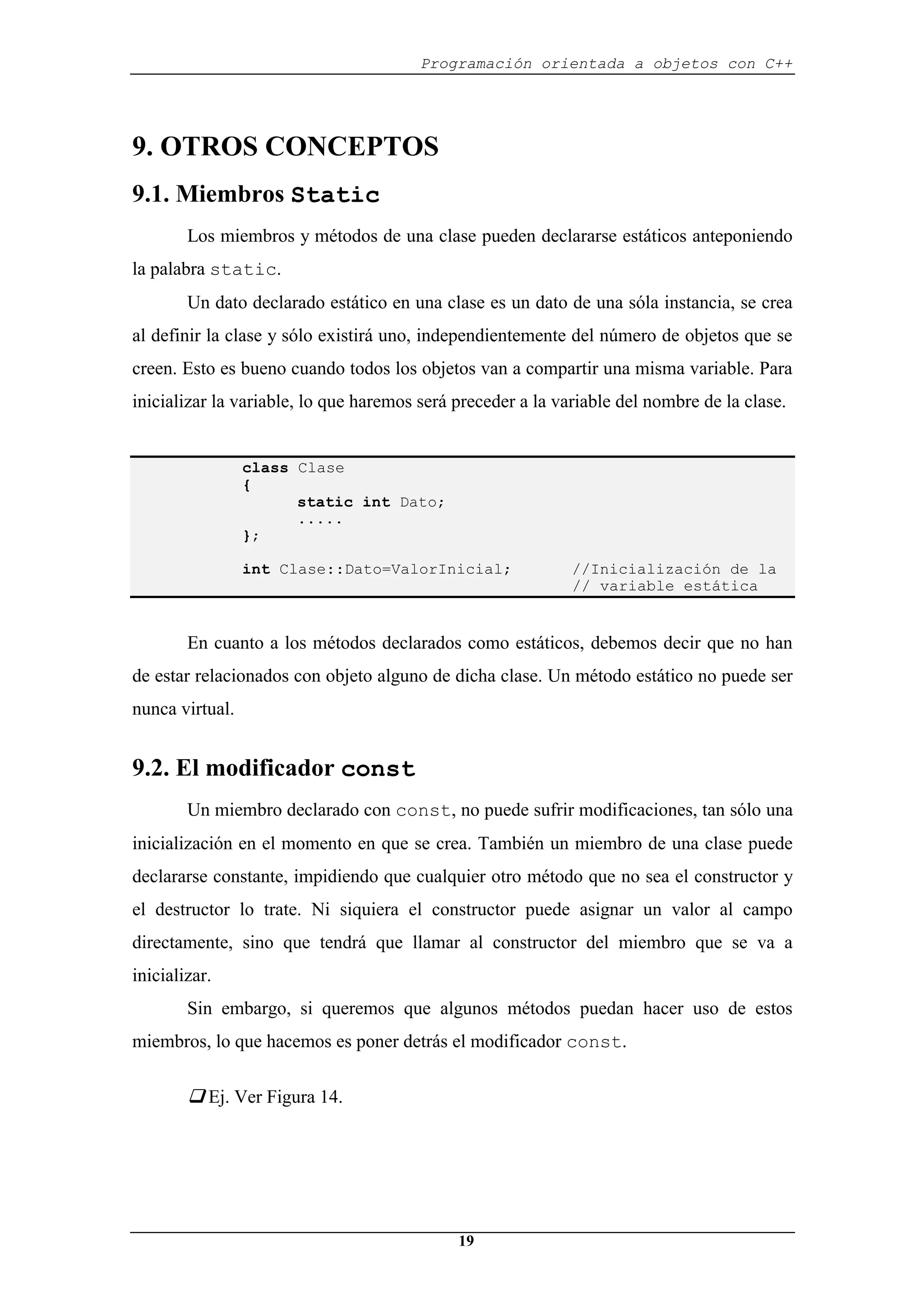 Programación orientada a objetos con C++
19
9. OTROS CONCEPTOS
9.1. Miembros Static
Los miembros y métodos de una clase pueden declararse estáticos anteponiendo
la palabra static.
Un dato declarado estático en una clase es un dato de una sóla instancia, se crea
al definir la clase y sólo existirá uno, independientemente del número de objetos que se
creen. Esto es bueno cuando todos los objetos van a compartir una misma variable. Para
inicializar la variable, lo que haremos será preceder a la variable del nombre de la clase.
class Clase
{
static int Dato;
.....
};
int Clase::Dato=ValorInicial; //Inicialización de la
// variable estática
En cuanto a los métodos declarados como estáticos, debemos decir que no han
de estar relacionados con objeto alguno de dicha clase. Un método estático no puede ser
nunca virtual.
9.2. El modificador const
Un miembro declarado con const, no puede sufrir modificaciones, tan sólo una
inicialización en el momento en que se crea. También un miembro de una clase puede
declararse constante, impidiendo que cualquier otro método que no sea el constructor y
el destructor lo trate. Ni siquiera el constructor puede asignar un valor al campo
directamente, sino que tendrá que llamar al constructor del miembro que se va a
inicializar.
Sin embargo, si queremos que algunos métodos puedan hacer uso de estos
miembros, lo que hacemos es poner detrás el modificador const.
‰ Ej. Ver Figura 14.
 