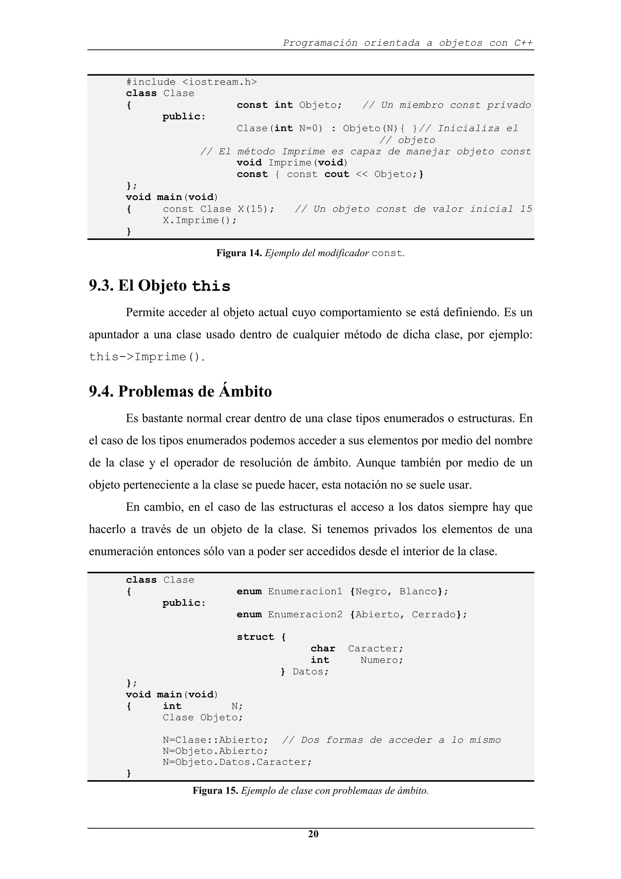 Programación orientada a objetos con C++
20
#include <iostream.h>
class Clase
{ const int Objeto; // Un miembro const privado
public:
Clase(int N=0) : Objeto(N){ }// Inicializa el
// objeto
// El método Imprime es capaz de manejar objeto const
void Imprime(void)
const { const cout << Objeto;}
};
void main(void)
{ const Clase X(15); // Un objeto const de valor inicial 15
X.Imprime();
}
Figura 14. Ejemplo del modificador const.
9.3. El Objeto this
Permite acceder al objeto actual cuyo comportamiento se está definiendo. Es un
apuntador a una clase usado dentro de cualquier método de dicha clase, por ejemplo:
this->Imprime().
9.4. Problemas de Ámbito
Es bastante normal crear dentro de una clase tipos enumerados o estructuras. En
el caso de los tipos enumerados podemos acceder a sus elementos por medio del nombre
de la clase y el operador de resolución de ámbito. Aunque también por medio de un
objeto perteneciente a la clase se puede hacer, esta notación no se suele usar.
En cambio, en el caso de las estructuras el acceso a los datos siempre hay que
hacerlo a través de un objeto de la clase. Si tenemos privados los elementos de una
enumeración entonces sólo van a poder ser accedidos desde el interior de la clase.
class Clase
{ enum Enumeracion1 {Negro, Blanco};
public:
enum Enumeracion2 {Abierto, Cerrado};
struct {
char Caracter;
int Numero;
} Datos;
};
void main(void)
{ int N;
Clase Objeto;
N=Clase::Abierto; // Dos formas de acceder a lo mismo
N=Objeto.Abierto;
N=Objeto.Datos.Caracter;
}
Figura 15. Ejemplo de clase con problemaas de ámbito.
 