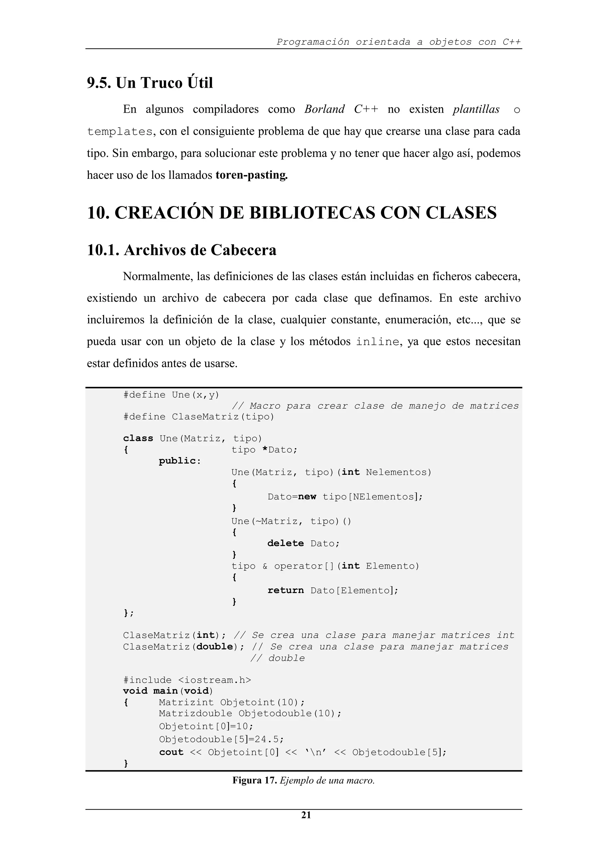 Programación orientada a objetos con C++
21
9.5. Un Truco Útil
En algunos compiladores como Borland C++ no existen plantillas o
templates, con el consiguiente problema de que hay que crearse una clase para cada
tipo. Sin embargo, para solucionar este problema y no tener que hacer algo así, podemos
hacer uso de los llamados toren-pasting.
10. CREACIÓN DE BIBLIOTECAS CON CLASES
10.1. Archivos de Cabecera
Normalmente, las definiciones de las clases están incluidas en ficheros cabecera,
existiendo un archivo de cabecera por cada clase que definamos. En este archivo
incluiremos la definición de la clase, cualquier constante, enumeración, etc..., que se
pueda usar con un objeto de la clase y los métodos inline, ya que estos necesitan
estar definidos antes de usarse.
#define Une(x,y)
// Macro para crear clase de manejo de matrices
#define ClaseMatriz(tipo)
class Une(Matriz, tipo)
{ tipo *Dato;
public:
Une(Matriz, tipo)(int Nelementos)
{
Dato=new tipo[NElementos];
}
Une(∼Matriz, tipo)()
{
delete Dato;
}
tipo & operator[](int Elemento)
{
return Dato[Elemento];
}
};
ClaseMatriz(int); // Se crea una clase para manejar matrices int
ClaseMatriz(double); // Se crea una clase para manejar matrices
// double
#include <iostream.h>
void main(void)
{ Matrizint Objetoint(10);
Matrizdouble Objetodouble(10);
Objetoint[0]=10;
Objetodouble[5]=24.5;
cout << Objetoint[0] << ‘n’ << Objetodouble[5];
}
Figura 17. Ejemplo de una macro.
 