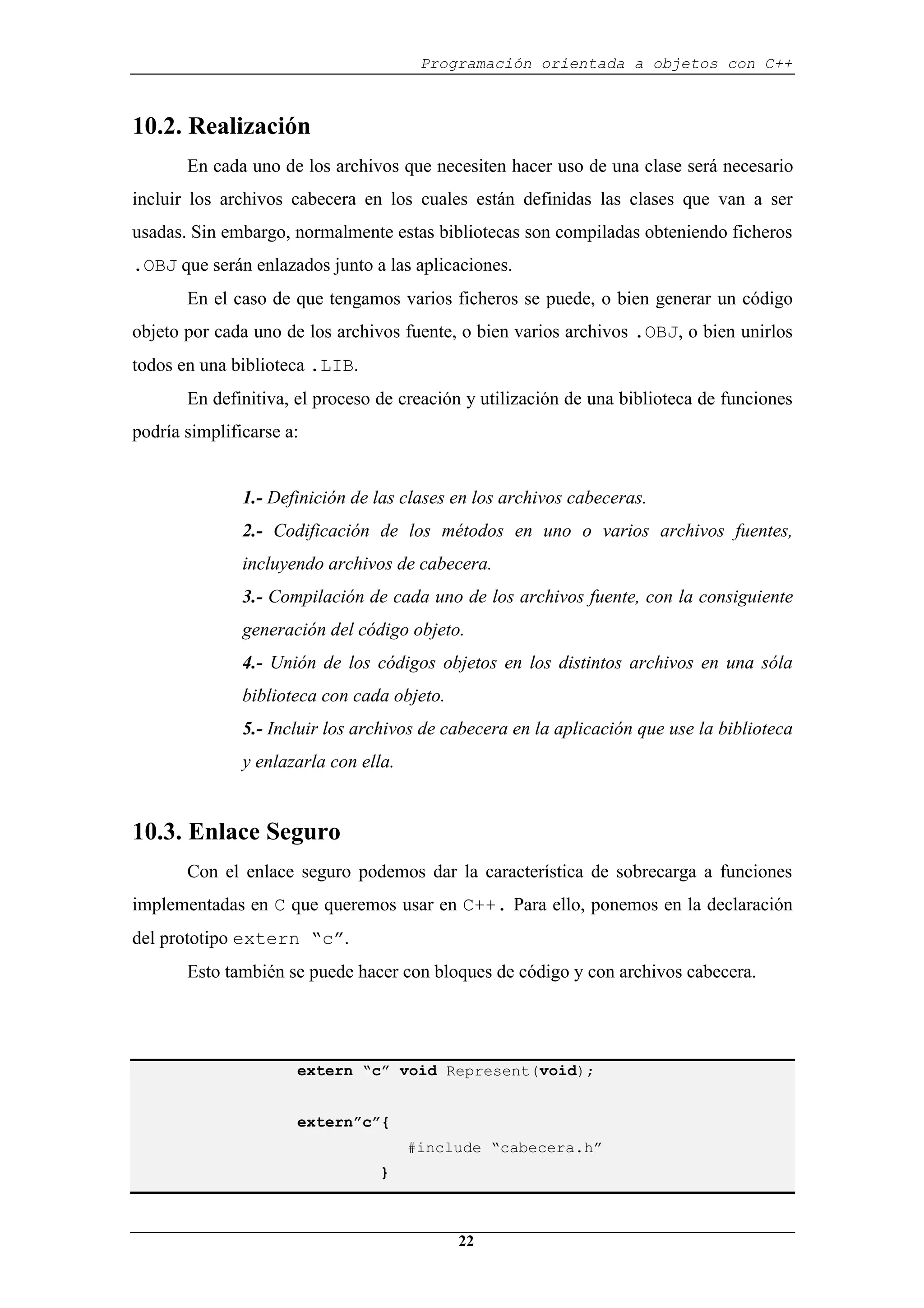 Programación orientada a objetos con C++
22
10.2. Realización
En cada uno de los archivos que necesiten hacer uso de una clase será necesario
incluir los archivos cabecera en los cuales están definidas las clases que van a ser
usadas. Sin embargo, normalmente estas bibliotecas son compiladas obteniendo ficheros
.OBJ que serán enlazados junto a las aplicaciones.
En el caso de que tengamos varios ficheros se puede, o bien generar un código
objeto por cada uno de los archivos fuente, o bien varios archivos .OBJ, o bien unirlos
todos en una biblioteca .LIB.
En definitiva, el proceso de creación y utilización de una biblioteca de funciones
podría simplificarse a:
1.- Definición de las clases en los archivos cabeceras.
2.- Codificación de los métodos en uno o varios archivos fuentes,
incluyendo archivos de cabecera.
3.- Compilación de cada uno de los archivos fuente, con la consiguiente
generación del código objeto.
4.- Unión de los códigos objetos en los distintos archivos en una sóla
biblioteca con cada objeto.
5.- Incluir los archivos de cabecera en la aplicación que use la biblioteca
y enlazarla con ella.
10.3. Enlace Seguro
Con el enlace seguro podemos dar la característica de sobrecarga a funciones
implementadas en C que queremos usar en C++. Para ello, ponemos en la declaración
del prototipo extern “c”.
Esto también se puede hacer con bloques de código y con archivos cabecera.
extern “c” void Represent(void);
extern”c”{
#include “cabecera.h”
}
 