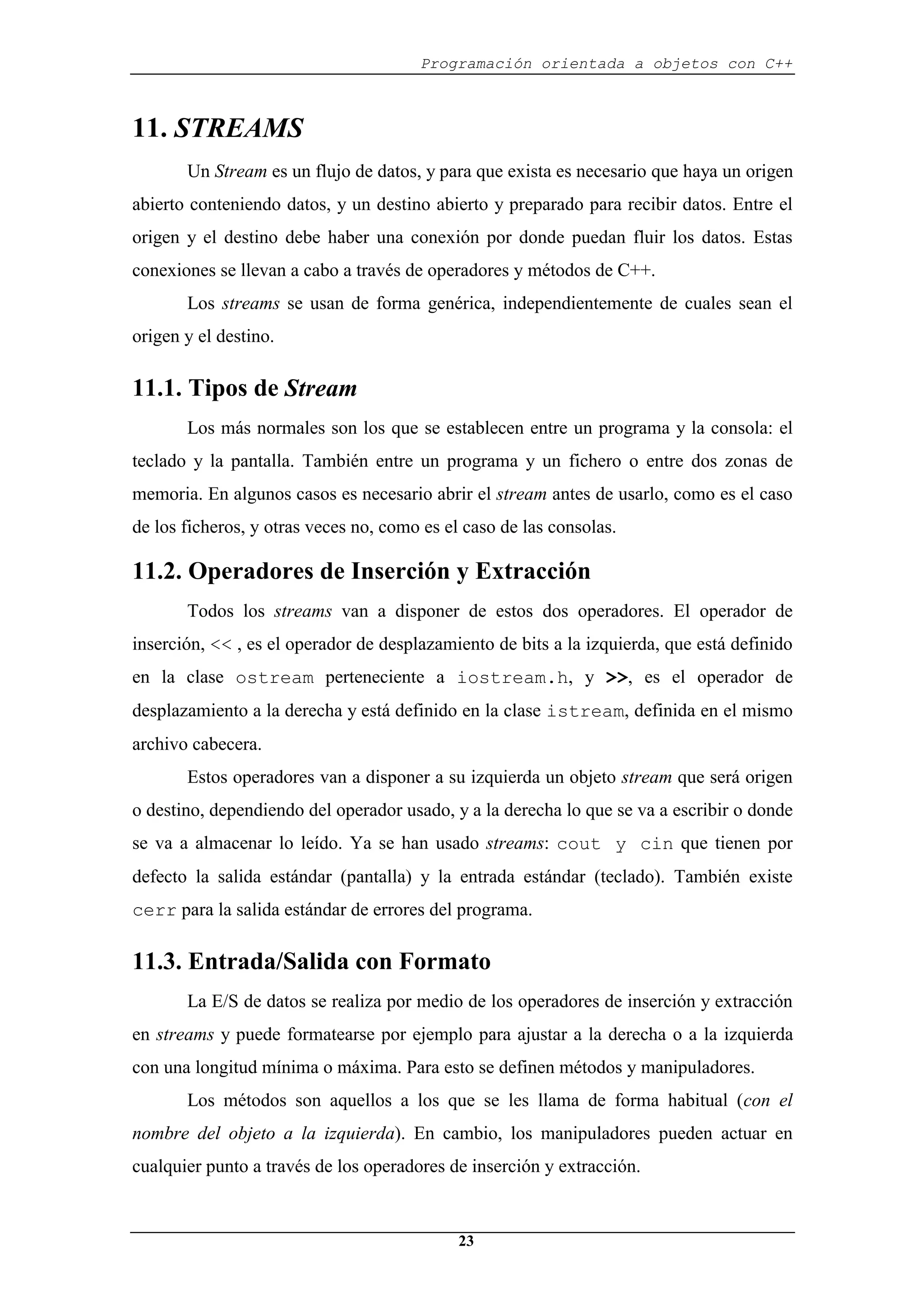 Programación orientada a objetos con C++
23
11. STREAMS
Un Stream es un flujo de datos, y para que exista es necesario que haya un origen
abierto conteniendo datos, y un destino abierto y preparado para recibir datos. Entre el
origen y el destino debe haber una conexión por donde puedan fluir los datos. Estas
conexiones se llevan a cabo a través de operadores y métodos de C++.
Los streams se usan de forma genérica, independientemente de cuales sean el
origen y el destino.
11.1. Tipos de Stream
Los más normales son los que se establecen entre un programa y la consola: el
teclado y la pantalla. También entre un programa y un fichero o entre dos zonas de
memoria. En algunos casos es necesario abrir el stream antes de usarlo, como es el caso
de los ficheros, y otras veces no, como es el caso de las consolas.
11.2. Operadores de Inserción y Extracción
Todos los streams van a disponer de estos dos operadores. El operador de
inserción, << , es el operador de desplazamiento de bits a la izquierda, que está definido
en la clase ostream perteneciente a iostream.h, y >>, es el operador de
desplazamiento a la derecha y está definido en la clase istream, definida en el mismo
archivo cabecera.
Estos operadores van a disponer a su izquierda un objeto stream que será origen
o destino, dependiendo del operador usado, y a la derecha lo que se va a escribir o donde
se va a almacenar lo leído. Ya se han usado streams: cout y cin que tienen por
defecto la salida estándar (pantalla) y la entrada estándar (teclado). También existe
cerr para la salida estándar de errores del programa.
11.3. Entrada/Salida con Formato
La E/S de datos se realiza por medio de los operadores de inserción y extracción
en streams y puede formatearse por ejemplo para ajustar a la derecha o a la izquierda
con una longitud mínima o máxima. Para esto se definen métodos y manipuladores.
Los métodos son aquellos a los que se les llama de forma habitual (con el
nombre del objeto a la izquierda). En cambio, los manipuladores pueden actuar en
cualquier punto a través de los operadores de inserción y extracción.
 