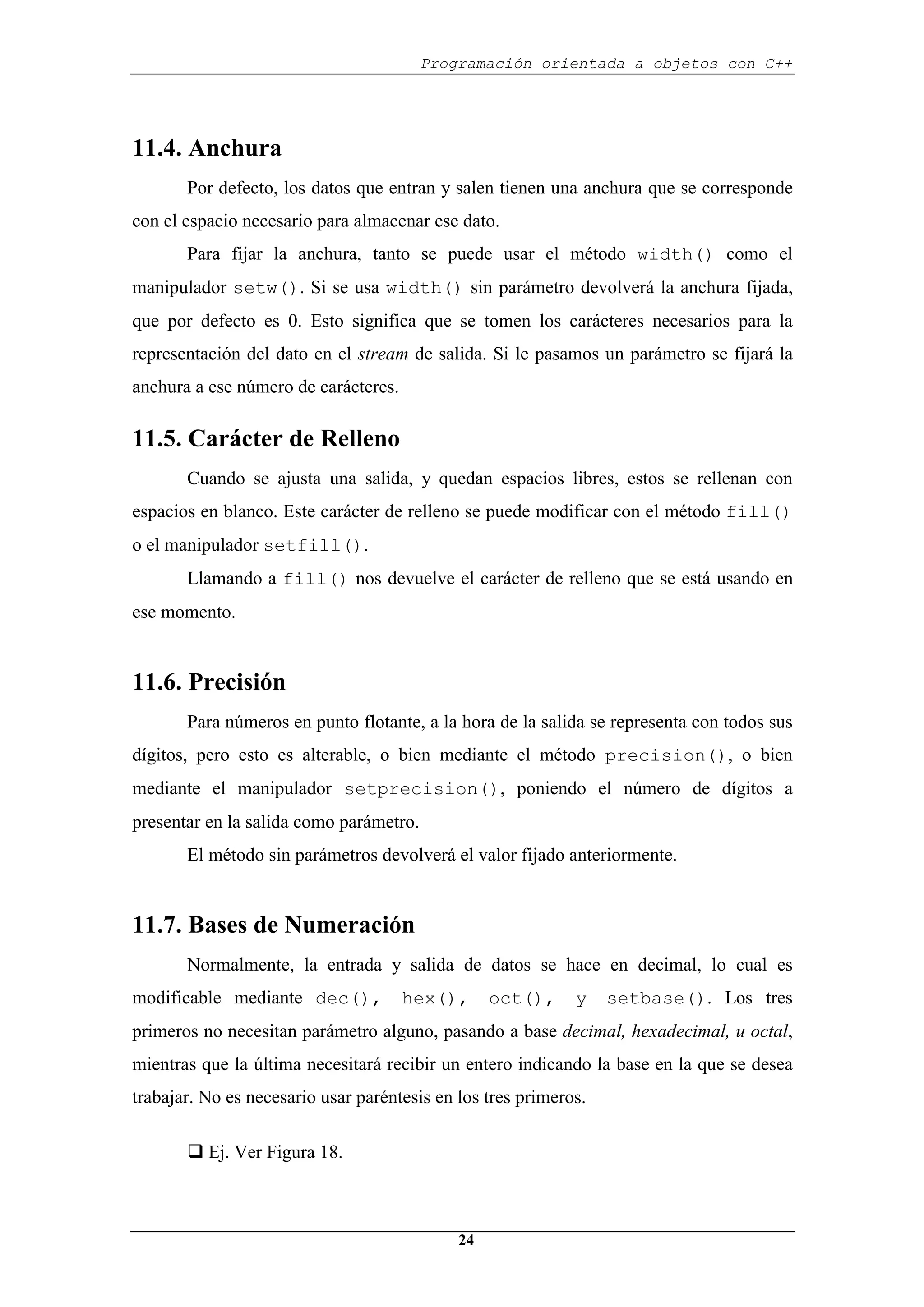 Programación orientada a objetos con C++
24
11.4. Anchura
Por defecto, los datos que entran y salen tienen una anchura que se corresponde
con el espacio necesario para almacenar ese dato.
Para fijar la anchura, tanto se puede usar el método width() como el
manipulador setw(). Si se usa width() sin parámetro devolverá la anchura fijada,
que por defecto es 0. Esto significa que se tomen los carácteres necesarios para la
representación del dato en el stream de salida. Si le pasamos un parámetro se fijará la
anchura a ese número de carácteres.
11.5. Carácter de Relleno
Cuando se ajusta una salida, y quedan espacios libres, estos se rellenan con
espacios en blanco. Este carácter de relleno se puede modificar con el método fill()
o el manipulador setfill().
Llamando a fill() nos devuelve el carácter de relleno que se está usando en
ese momento.
11.6. Precisión
Para números en punto flotante, a la hora de la salida se representa con todos sus
dígitos, pero esto es alterable, o bien mediante el método precision(), o bien
mediante el manipulador setprecision(), poniendo el número de dígitos a
presentar en la salida como parámetro.
El método sin parámetros devolverá el valor fijado anteriormente.
11.7. Bases de Numeración
Normalmente, la entrada y salida de datos se hace en decimal, lo cual es
modificable mediante dec(), hex(), oct(), y setbase(). Los tres
primeros no necesitan parámetro alguno, pasando a base decimal, hexadecimal, u octal,
mientras que la última necesitará recibir un entero indicando la base en la que se desea
trabajar. No es necesario usar paréntesis en los tres primeros.
‰ Ej. Ver Figura 18.
 